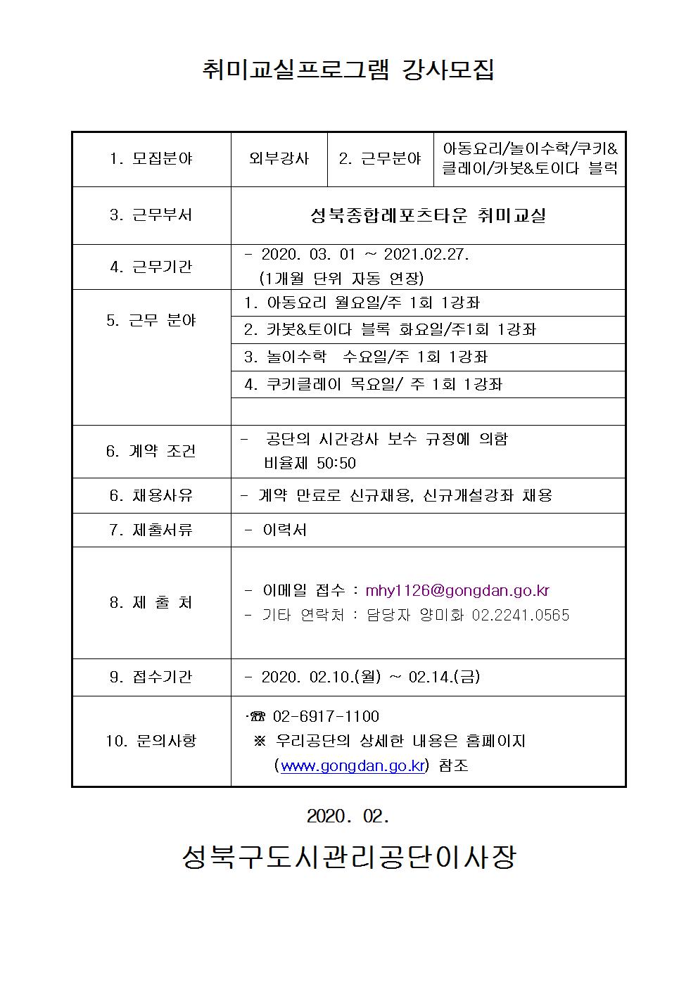 취미교실프로그램 강사모집
1.모집분야 외부강사
2.근무분야 아동요리/놀이수학/쿠키&클레이/카봇&토이다 블럭
3.근무부서 성북종합레포츠타운 취미교실
4.근무기간 2020.03.01~2021.02.27. (1개월 단위 자동 연장)
5.근무분야 1.아동요리 월요일/주 1회 1강좌 2.카봇&토이다 블록 화요일/주1회 1강좌 3.놀이수학 수요일/주 1회 1강좌 4.쿠키클레이 목요일/주 1회 1강좌
6.계약조건 공단의시간강사 보수규정에 의함 비율제 50:50
7.채용사유 계약만료로 신규채용,신규개설강좌 채용
8.제출서류 이력서
9. 제출처 이메일접수:mhy1126@gongdan.go.kr 기타연락처 : 담당자 양미화 02.2241.0565
10. 접수기간 2020.02.10(월)~02.14(금)
11.문의사항 02-6917-1100 우리공단의 상세한 내용은 홈페이지 (www.gongdan.go.kr)참조
2020.02
성북구도시관리공단이사장