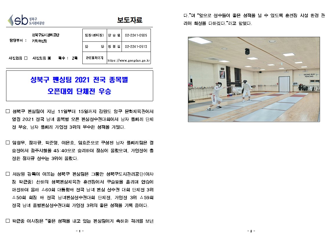 성북구 도시관리공단
보도자료
담당부서 : 성북구도시관리공단 기획혁신팀
사진있음
쪽수 2쪽
팀장(센터장) 양승열 | 02-224 1-0505
담당 정봄길 | 02-2241-0513
관련 홈페이지
https://www.gongdan.go.kr
성북구 펜싱팀 2021 전국 종목별 오픈대회 단체전 우승

□ 성북구 펜싱팀이 지난 11일부터 15일까지 강원도 양구 문화체육관에서 열린 2021 전국 남녀 종목별 오픈 펜싱선수권대회에서 남자 플뢰레 단체 전 우승, 남자 플뢰레 개인전 3위의 우수한 성적을 거뒀다.
□ 임철우, 정재규, 박준영, 이은호, 임효준으로 구성된 남자 플뢰레팀은 결
승전에서 광주시첨을 45:40으로 승리하여 정상에 올랐으며, 개인전에 출 전한 정재규 선수는 3위에 올랐다.
□ 서상원 감독이 이끄는 성북구 펜싱팀은 그동안 성북구도시관리공단(이사 장 박근종) 산하의 성북펜싱체육관 훈련장에서 구슬땀을 흘리며 연습에 매진하여 올해 60회 대통령배 전국 남녀 펜싱 선수권 대회 단체전 3위 450회 회장 배 전국 남녀펜싱선수권대회 단체전, 개인전 3위 △59회 전국 남녀 종별펜싱선수권대회 개인전 3위의 좋은 성적을 기록 중이다.
□ 박근종 이사장은 '좋은 성적을 내고 있는 펜싱팀에게 축하와 격려를 보낸다.'며 '앞으로 선수들이 좋은 성적을 낼 수 있도록 훈련장 시설 환경 관 리에 최선을 다하겠다.'라고 말했다.
