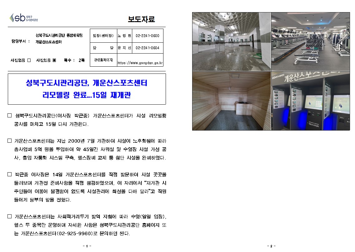 성북구 도시관리공단
보도자료
담당부서 : 성북구도시관리공단 종합체육팀 개운산스포츠센터
사진있음
쪽수 2쪽
팀장(센터장) 노령현 02-2241-0640
담당 윤지선 02-2241-0641
관련홈페이지 https://www.gongdan.go.kr

성북구도시관리공단, 개운산스포츠센터 리모델링 완료.15일 재개관
□ 성북구도시관리공단(이사장 박근종) 개운산스포츠센터가 시설 리모델링 공사를 마치고 15일 다시 개관한다.
□ 개운산스포츠센터는 지난 2000년 7월 개관하여 시설이 노후화됨에 따라 총사업비 5억 원을 투입하여 약 45일간 샤워실 및 수영장 시설 개선 공 사, 출입 자동화 시스템 구축, 헬스장비 교체 둥 첨단 시설을 완비하였다.
□ 박근종 이사장은 14일 개운산스포츠센터를 직접 방문하여 시설 곳곳올 둘러보며 개관전 준비사항을 직접 점검하였으며, 이 자리에서 '재개관 시 주민들이 이용에 불편함이 없도록 시설관리에 최선을 다해 달라'고 직원 들에게 당부의 말을 전했다.
□ 개운산스포츠센터는 사회적거리두기 방역 지침에 따라 수영 (일일 입장), 헬스 두 종목만 운영하며 자세한 사항은 성북구도시관리공단 홈페이지 또 는 개운산스포츠센터 (02-925-9960)로 문의하면 된다.