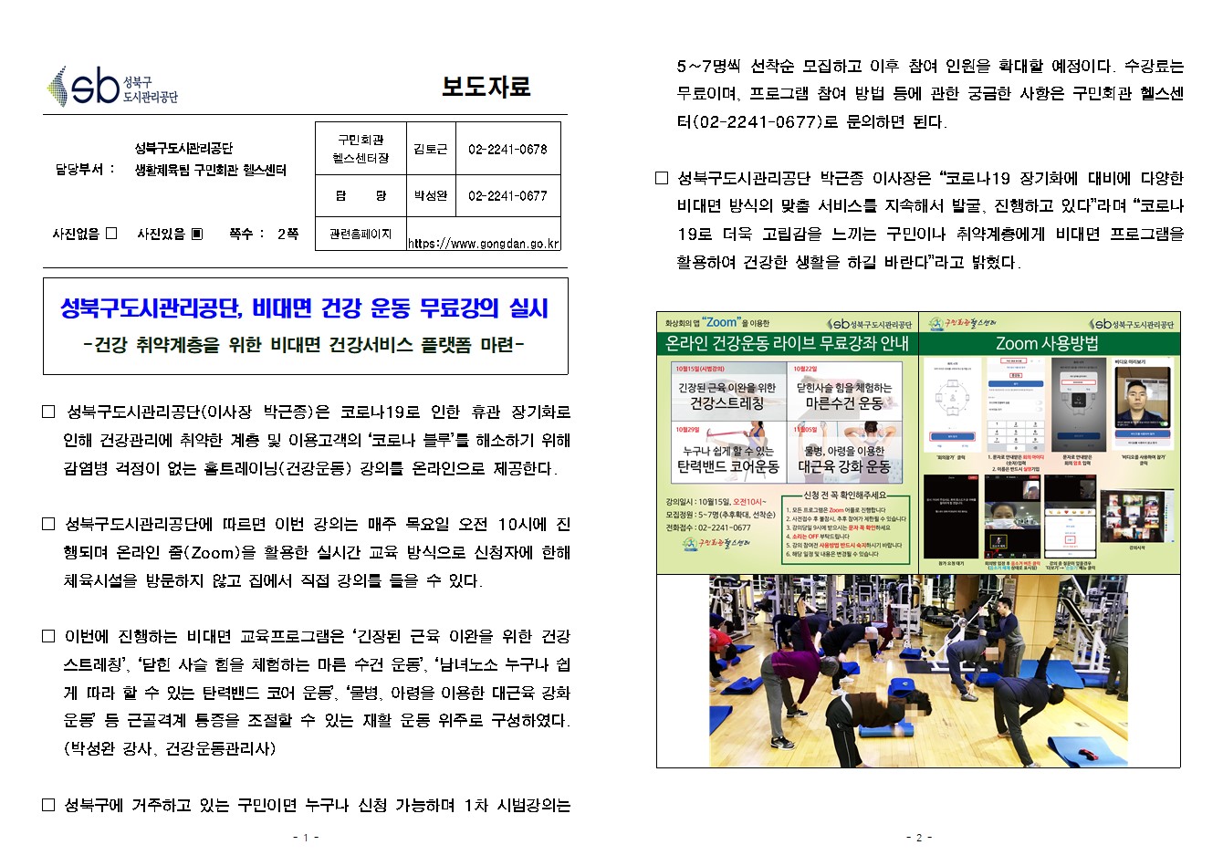 SB성북구 도시관리공단 보도자료
담당부서 : 성북구도시관리공단 생활체육팀 구민회관 헬스센터
사진 있음 쪽수 2쪽

구민회관 헬스센터장 : 김토근 (02-2241-0678)
담당 : 박성완 (02-2241-0677)
관련홈페이지 :  https://www.gongdan.go.kr

성북구도시관리공단, 비대면 건강 운동 무료강의 실시
-건강 취약계층을 위한 비대면 건강서비스 플랫폼 마련-

□ 성북구도시관리공단(이사장 박근종)은 코로나19로 인한 휴관 장기화로 인해 건강관리에 취약한 계층 및 이용고객의 ‘코로나 블루’를 해소하기 위해 감염병 걱정이 없는 홈트레이닝(건강운동) 강의를 온라인으로 제공한다.
□ 성북구도시관리공단에 따르면 이번 강의는 매주 목요일 오전 10시에 진행되며 온라인 줌(Zoom)을 활용한 실시간 교육 방식으로 신청자에 한해 체육시설을 방문하지 않고 집에서 직접 강의를 들을 수 있다.
□ 이번에 진행하는 비대면 교육프로그램은 ‘긴장된 근육 이완을 위한 건강 스트레칭’, ‘닫힌 사슬 힘을 체험하는 마른 수건 운동’, ‘남녀노소 누구나 쉽게 따라 할 수 있는 탄력밴드 코어 운동’, ‘물병, 아령을 이용한 대근육 강화 운동’ 등 근골격계 통증을 조절할 수 있는 재활 운동 위주로 구성하였다. (박성완 강사, 건강운동관리사)
□ 성북구에 거주하고 있는 구민이면 누구나 신청 가능하며 1차 시범강의는  5~7명씩 선착순 모집하고 이후 참여 인원을 확대할 예정이다. 수강료는 무료이며, 프로그램 참여 방법 등에 관한 궁금한 사항은 구민회관 헬스센터(02-2241-0677)로 문의하면 된다.
□ 성북구도시관리공단 박근종 이사장은 '코로나19 장기화에 대비에 다양한 비대면 방식의 맞춤 서비스를 지속해서 발굴, 진행하고 있다'라며 '코로나19로 더욱 고립감을 느끼는 구민이나 취약계층에게 비대면 프로그램을 활용하여 건강한 생활을 하길 바란다'라고 밝혔다.

화상회의앱 'Zoom' 을 이용한 온라인건강운동 라이브 무료강좌 안내
10월15일(시범강의) 긴장된 근육이완을 위한 건강스트레칭
10월22일 닫힌사슬 힘을 체험하는 마른수건 운동
10월29일 누구나 쉽게 할수잇는 탄력밴드 코어운동
11월05일 물병, 아령을 이용한 대근육 강화운동
강의일시 :10월15일,오전10시~
모집정원:5~7명(추후확대,선착순)
전화접수:02-2241-0677
신청전확인해주세요
1.모든프로그램은 Zoom 어플로 진행합니다
2.사전접수 후 불참시, 추후 참여가 제한될 수 있습니다
3.강의당일 9시에 받으시는 문자 꼭 확인하세요
4.소리는 off부탁드립니다
5.강의 참여전 사용방법 반드시 숙지하시기 바랍니다
6.해당일정 및 내용은 변경될수있습니다

구민회관헬스센터 SB성북구도시관리공단
Zoom사용방법
1.'회의참가' 클릭
2.문자로 안내받은 회의 아이디(숫자)입력, 이름은 반드시 실명기입
3.문자로안내받은 회의 암호입력
4.'비디오를 사용하여 참가' 클릭
5. 참가요청대기
6.회의방입장후 음소거버튼 클릭(음소거 해제 상태로 표시됨)
7.강의중 질문이 있을경우 '더보기'->'손들기' 메뉴 클릭
8.강의시작