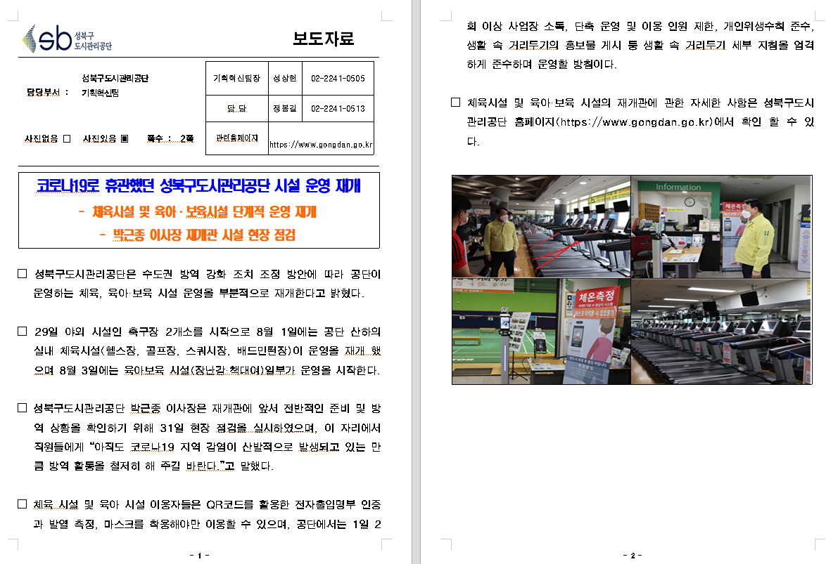 SB성북구 도시관리공단 보도자료
담당부서 : 성북구도시관리공단 기획혁신팀
사진 있음 쪽수 2쪽

기획혁신팀장 : 성상헌 (02-2241-0505)
담당 : 정봉길 (02-2241-0513)
관련홈페이지 :  https://www.gongdan.go.kr

코로나19로 휴관했던 성북구도시관리공단 시설 운영 재개
- 체육시설 및 육아ㆍ보육시설 단계적 운영 재개
- 박근종 이사장 재개관 시설 현장 점검

□ 성북구도시관리공단은 수도권 방역 강화 조치 조정 방안에 따라 공단이 운영하는 체육, 육아ㆍ보육 시설 운영을 부분적으로 재개한다고 밝혔다.
□ 29일 야외 시설인 축구장 2개소를 시작으로 8월 1일에는 공단 산하의 시설 체육시설(헬스장, 골프장, 스쿼시장, 배드민턴장)이 운영을 재개했으며 8월 3일에는 육아보육 시설(장난감ㆍ책대여)일부가 운영을 시작한다.
□ 성북구도시관리공단 박근종 이사장은 재개관에 앞서 전박적인 준비 및 방역 상황을 확인하기 위해 31일 현장 점검을 실시하였으며, 이 자리에서 직원들에세 '아직도 코로나19 지역 감염이 산발적으로 발생되고 있는 만큼 방역 활동을 철저히 해 주길 바란다.'고 말했다.
□ 체육 시설 및 육아 시설 이용자들은 QR코드를 활용한 전자출입명부 인증과 발열 측정, 마스크를 착용해야만 이용할 수 있으며, 공단에서는 1일 2회 이상 사업장 소독, 단축 운영 및 이용 인원 제한, 개인위생수칙 준수, 생활 속 거리두기의 홍보물 게시 등 생활 속 거리두기 세부 지침을 엄격하게 준수하며 운영할 방침이다.
□ 체육시설 및 육아ㆍ보육 시설의 재개관에 관한 자세한 사항은 성북구도시관리공단 홈페이지(https://www.gongdan.go.kr)에서 확일 할 수 있다.