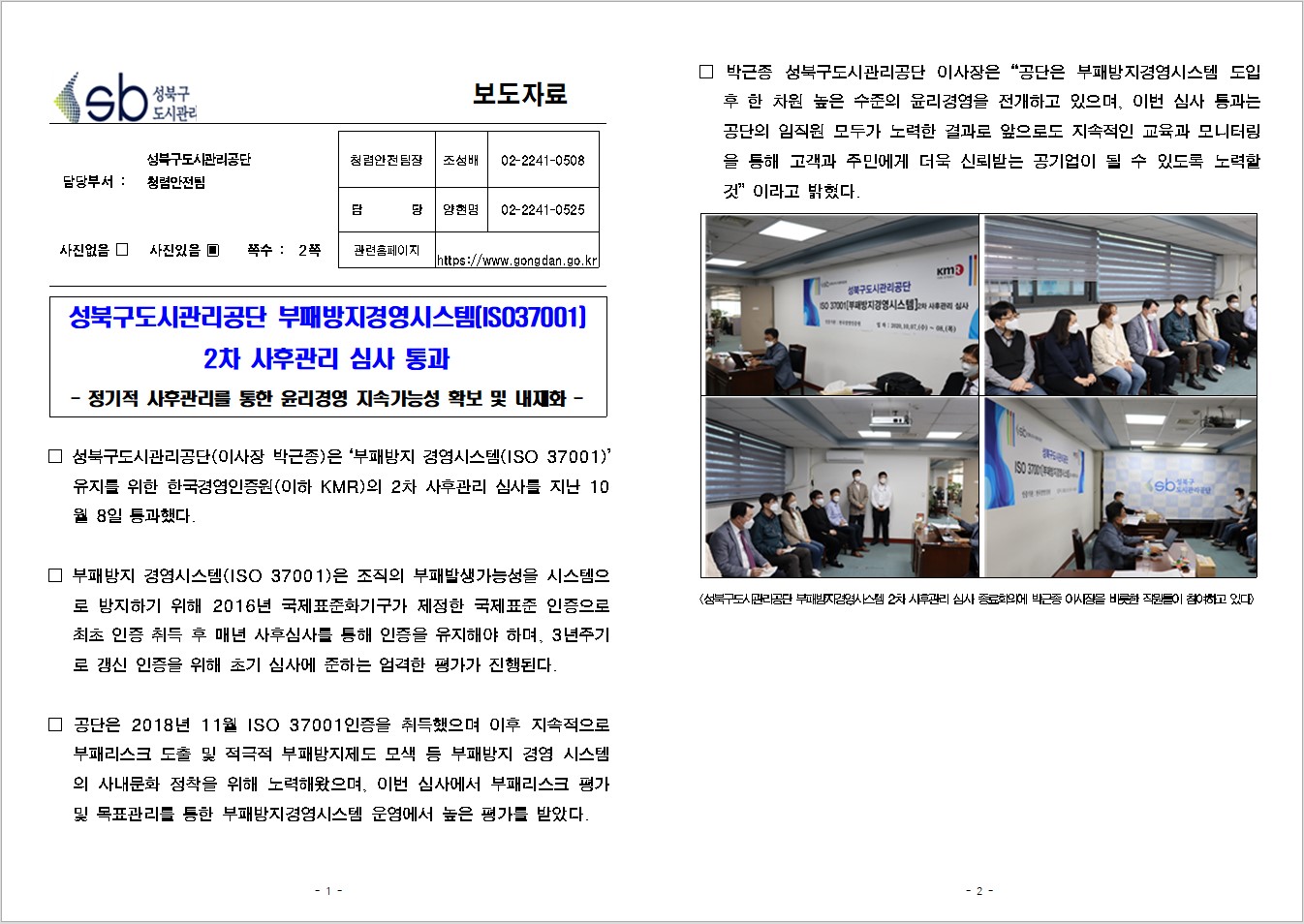 SB성북구 도시관리공단 보도자료
담당부서 : 성북구도시관리공단 청렴안전팀
사진 있음 쪽수 2쪽

청렴안전팀장 : 조성배 (02-2241-0508)
담당 : 양현명 (02-2241-0525)
관련홈페이지 :  https://www.gongdan.go.kr

성북구도시관리공단 부패방지경영시스템(ISO37001)
2차 사후관리 심사 통과
- 정기적 사후관리를 통한 윤리경영 지속가능성 확보 및 내재화 - 

□ 성북구도시관리공단(이사장 박근종)은 '부패방지 경영시스템(ISO 37001)'유지를 위한 한국경영인증원(이하 KMR)의 2차 사후관리 심사를 지난 10월 8일 통과했다.
□ 부패방지 경영시스템(ISO 37001)은 조직의 부패발생가능성을 시스템으로 방지하기 위해 2016년 국제표준화기구가 제정한 국제표준 인증으로 최초 인등 취득 후 매년 사후심사를 통해 인증을 유지해야 하며, 3년주기로 갱신 인증을 위해 초기 심사에 준하는 엄격한 평가가 진행된다.
□ 공단은 2018년 11월 ISO 37001인증을 취득했으며 이후 지속적으로 부패리스크 도출 및 적극적 부패방지제도 모색 등 부패방지 경영 시스템의 사내문화 정착을 위해 노력해왔으며, 이번 심사에서 부패리스크 평가 및 목쵸관리를 통한 부패방지경영시스템 운영에서 높은 평가를 받았다.
□ 박근종 성북구도시관리공단 이사장은 '공단은 부패방지 경영시스템 도입 후 한 차원 높은 수준의 윤리경영을 전개하고 있으며, 이번 심사 통과는 공단의 임직원 모두가 노력한 결과로 앞으로도 지속적인 교육과 모니터링을 통해 고객과 주민에게 더욱 신뢰받는 공기업이 될 수 있도록 노력할것'이라고 밝혔다.
<성북구도시관리공단 부패방지경영시스템 2차 사우관리 심사 종료회의에 박근종 이사장을 비록한 직원들이 참여하고 있다.>
