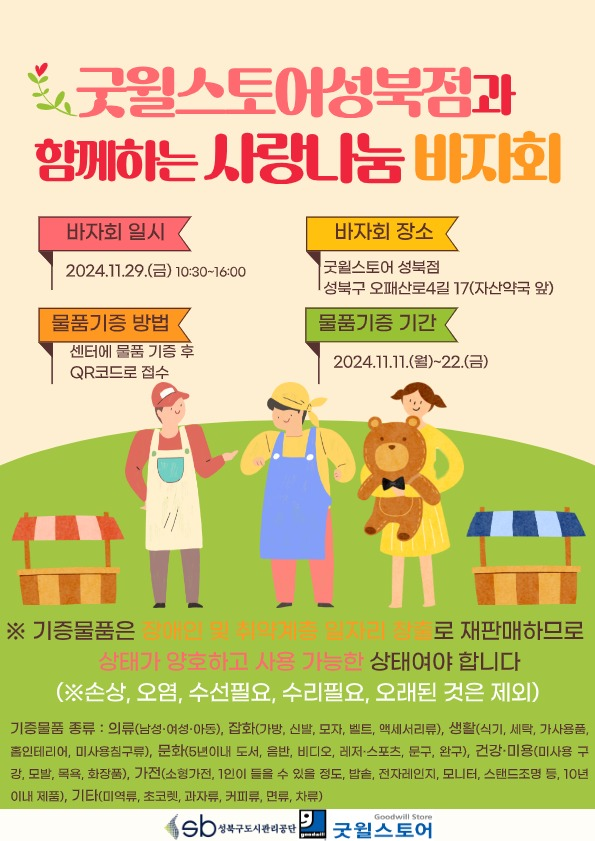 굿윌스토어성북점과 함께하는 사랑나눔 바자회
  바자회 일시 : 2024.11.29(금) 10:30~16:00
  바자회 장소 : 굿윌스토어 성북점 성북구 오패산로4길 17(자산약국 앞)
  물품기증 방법 : 센터에 물품 기증 후 QR코드로 접수
  물품기증 기간 : 2024.11.11.(월)~22.(금)
  ※ 기증물품은 장애인 및 취약계층 일자리 창출로 재판매하므로 상태가 양호하고 사용 가능한 상태여야 합니다.
  (※ 손상, 오염, 수선필요, 수리필요, 오래된 것은 제외)
  기증물품 종류 : 의류(남성 여성 아동). 잡화(가방， 신밥， 모자, 밸트． 액세서리류). 생활(식기, 세탁， 가사용풍． 흠인테리어， 미사용침구류), 문화(5년 이내 도서， 음반， 비디오． 레저 스포츠． 문구， 완구), 건강 미용(미사용 구 강 도발， 목욕J 화장픔), 가전(소싱가전， 1인이 들을 수 있몹 정도, 밥솥， 전지레인지． 모U터』 스탠드조멍 둥,10년 이내 제품), 기타(미역류． 초코렛． 과자류,커피류, 면류,차류)
sb성북구도시관리공단
  굿윌스토어(Goodwill Store)
