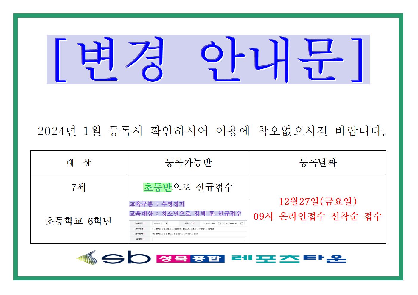   [변경 안내문]	
2024년 1월 등록시 확인하시어 이용에 착오없으시길 바랍니다.	
대상	| 등록가능반	| 등록날짜	
7세	| 초등반으로 신규접수	| 12월27일(금요일) 09시 온라인접수 선착순 접수	
초등학교 6학년 | 교육구분 : 수영정기, 교육대상 : 청소년으로 검색 후 신규접수, 접수상태 : 전체  - 인터넷 접수페이지에서 접수할 때 교육구분, 교육대상, 접수상태에 관한 예시 | 12월27일(금요일) 09시 온라인접수 선착순 접수

Sb 성복통합 레포즈타운