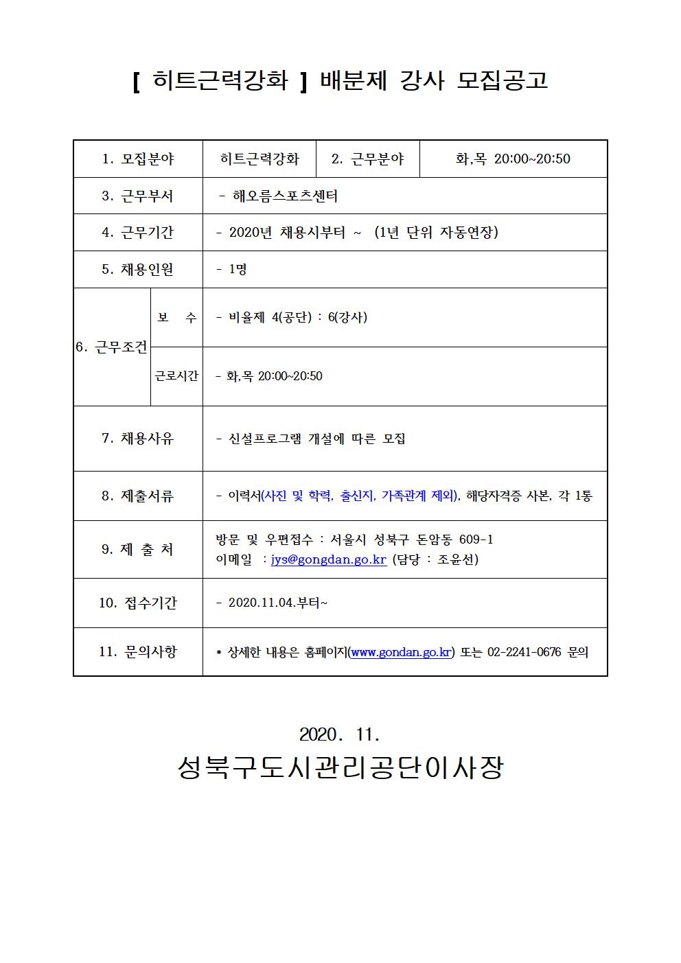 [히트근력강화] 배분제 강사 모집공고
1.모집분야 히트근력강화
2.근무분야 화,목 20:00~20:50
3.근무부서 해오름스포츠센터
4.근무기간 2020년 채용시부터~ (1년 단위 자동연장)
5.채용인원 1명
6.근무조건 보수 : 비율제 4(공단) : 6(강사) 근로시간 화목20:00~20:50
7.채용사유 신설프로그램 개설에 따른 모집
8.제출서류 이력서(사진 및 학력, 출신지, 가족관계제외), 해당자격증 사본, 각 1통
9.제출처 방문 및 우편접수 : 서울시 성북구 돈암동609-1 이메일 :jys@gongdan.go.kr(담당:조윤선)
10.접수기간 2020.11.04. 부터~
11.문의사항 상세한 내용은 홈페이지(www.gongdan.go.kr)또는 02-2241-0676 문의
2020.11 성북구도시관리공단이사장
