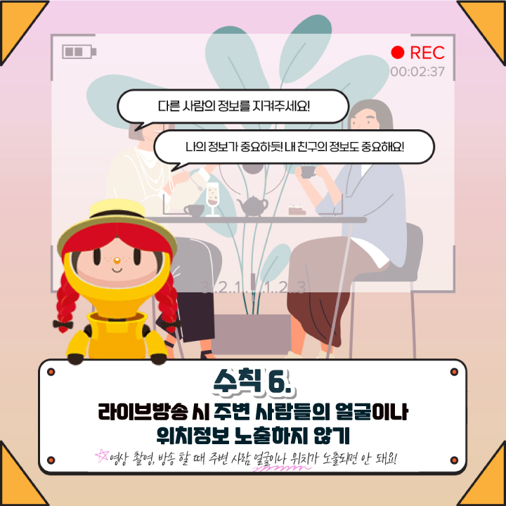 다른 사람의 정보를 지켜주세요!
나의 정보가 중요하듯! 내 친구의 정보도 중요해요!
수칙 6
라이브방송 시 주변 사람들의 얼굴이나
위치정보 노출하지 않기 
영상 촬영, 방송 할 때 주변 사람 얼굴이나 위치가 노출되면 안 돼요!