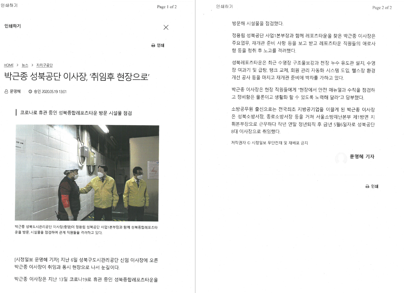 박근종 성북공단 이사장, '취임 후 현장으로'
문명혜 승인 2020.05.19 13:01

코로나로 휴관 중인 성북종합레포츠타운 방문 시설물 점검
박근종 성북도시관리공단 이사장(중앙)이 정용림 성북공단 사업1본부장과 함께 성북종합레포츠타운을 방문, 시설물을 점검하며 관계 직원들을 격려하고 있다.

[시정일보 문명혜 기자]
지난 6일 성북구도시관리공단 신임이 이사장에 오른 박근종 이사장이 취임과 동시 현장으로 나서 눈길이다.
박근종 이사장은 지난 13일 코로나19로 휴관 중인 성북종합레포츠타운을 방문해 시설물을 점검했다.
정용림 성북공단 사업1본부장과 함께 레포츠타운을 찾은 박근종 이사장은 주요업무, 재개관 준비 사항 등을 보고 받고 레포츠타운 직원들의 애 로 사항 등을 청취 후 노고를 격려했다.
성북레포츠타운은 최근 수영장 구조물보강과 천장 누수 유도관 설치, 수영장 여과기 및 급탕, 탱크 교체, 회원 관리 자동화 시스템 도입, 헬스장 환경개선 공사 등을 마치고 재개관 준비에 박차를 가하고 있다.
박근종 이사장은 현장 직원들에게 '현장에서 안전 매뉴얼과 수칙을 점검하고 정비함은 물론이고 생활화 할 수 있도록 노력해 달라'고 당부했다.
소방공무원 출신으로는 전국 최초 지방공기업을 이끌게 된 박근종 이사장은 성북소방서장, 종로소방서장 등을 거쳐 서울소방재난본부 제1방면 지휘본부장으로 근무하다 작년 연말 정년퇴직 후 금년 5월6일자로 성북공단 8대 이사장으로 취임했다.

저작권가 시정일보 무단전재 및 재배포 금지
문명혜 기자