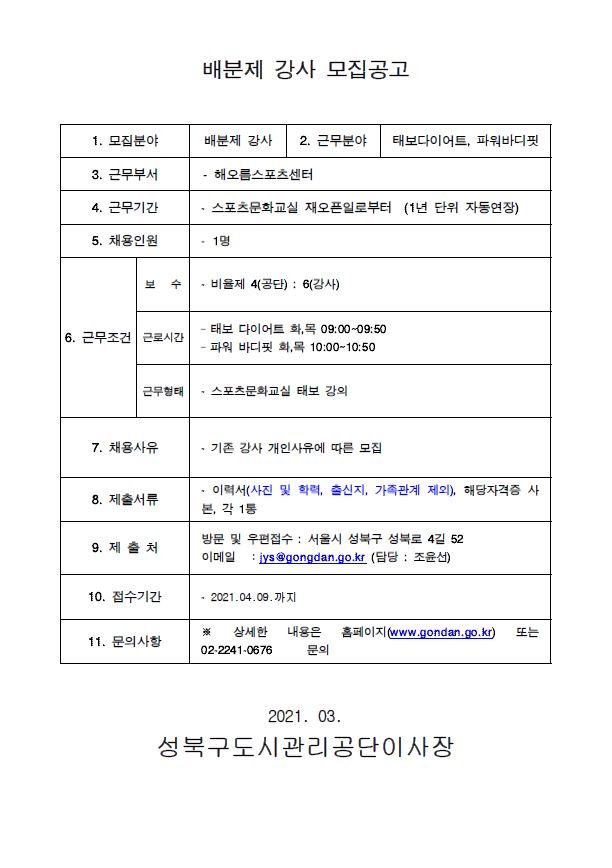 배분제 강사 모집공고
1. 모집분야 : 배분제 강사
2. 근무분야 : 태보다이어트, 파워바디핏
3. 근무부서 : 해오름스포츠센터
4. 근무기간 : 스포츠문화교실 재오픈일로부터 (1년 단위 자동연장)
5. 채용인원 : 1명
6. 근무조건
-보수 : 비율제 4(공단) : 6(강사)
-근로시간 : 태보 다이어트 화,목 09:00~09:50 파워 바디핏 화,목 10:00~10:50
-근무형태 : 스포츠문화교실 태보 강의
7. 채용사유 : 기존 강사 개인사유에 따른 모집
8. 제출서류 : 이력서(사진 및 학력, 출신지, 가족관계 제외), 해당자격증 사 본, 각 1통
9. 제출처 : (방문 및 우편접수)서울시 성북구 성북로 4길 52 이메일 : iys gongdan.go.kr (담당 : 조윤선)
10. 접수기간 : 2021.04.09.까지
11. 문의사항 : 상세한 내용은 홈페이지(www.gondan.go.kr) 또는 02.2241-0676 문의

021. 03. 성북구도시관리공단이사장