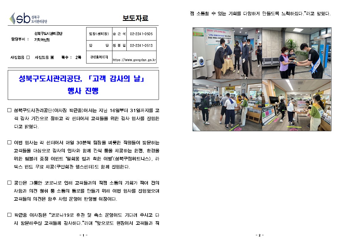 보도자료

담당부서 : 성북구도시관리공단 기획혁신팀
팀장(센터장) : 솜근석 02-2241-0505
담당 : 정봉길 02-2241-0513
사진없음 □ 사진있음 ▣ 쪽수: 2쪽
관련홈페이지 https://www.gongdan.go.kr

성북구도시관리공단, 「고객 감사의 날」행사 진행

□ 성북구도시관리공단(이사장 박근종)에서는 지난 16일부터 31일까지를 고 객 감사 기간으로 정하고 각 센터에서 고객들을 위한 감사 행사를 진행한 다고 밝혔다.
□ 이번 행사는 각 센터에서 매일 30분씩 팀장을 비롯한 직원들이 방문하는 고객들을 대상으로 감사의 인사와 함께 간식 둥을 제공하는 한편, 환경을 위한 텀블러 증정 이벤트 “일회용 컵과 착한 이별”(성북구립휘트니스), 라 텍스 밴드 무료 제공(구민회관 헬스센터)도 함께 진행한다.
□ 공단은 그동안 코로나로 인해 고객들과의 직접 소통의 기회가 적어 건의 사항과 의견 청취 둥 소통의 통로를 만들기 위해 이번 행사를 진행했으며 고객들의 의견은 향후 사업 운영에 반영될 예정이다.
박근종 이사장은 “코로나19로 휴관 및 축소 운영에도 기다려 주시고 다 시 방문해주신 고객들께 감사하다.”라며 “앞으로도 현장에서 고객들과 직접 소통할 수 있는 기회를 다양하게 만들도록 노력하겠다.”라고 말했다.