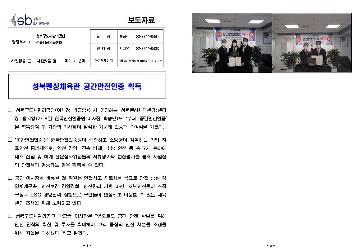 성북구 도시관리공단
보도자료
담당부서 : 성북구도시관리공단 성북펜싱체육센터
팀장 - 송근석 - 02-2241-0667
센터장 - 방지영 02-2241-0680
관련홈페이지 - https://www.gongdan.go.kr
사진있음 □
쪽수: 2쪽 
성북펜싱체육관 공간안전인증 획득
□ 성북구도시관리공단(이사장 박근종)에서 운영하는 성북펜싱체육센터(센터
장 방지영)가 8일 한국안전인증원(이사장 박승민)으로부터 '공간안전인증' 을 획득하여 두 기관의 이사장이 참석한 가운데 인증패 수여식을 가졌다.
□ 공간안전인증'은 한국안전인증원이 주관하고 소방청이 감독하는 기업 자
율안전 평가제도로, 안전 경영, 건축 방재, 소방 안전 둥 총 7개 분야에 | 대해 산업 및 학계 전문심사위원들의 서류평가와 현장평가를 통해 사업장 의 안전성이 검증되는 경우 획득할 수 있다.
□ 공단 이사장을 비롯한 전 직원은 안전사고 제로화를 목표로 안전 중심 경 염체계구축, 안전보건 경영강화, 안전관리 기반 마련, 재난안전관리 조직 구성과 ESG 경영전략 실햄으로 구민들이 안심하고 이용할 수 있는 체육 센터 조성을 위해 노력하고 있다.
□ 성북구도시관리공단 박근종 이사장은 '앞으로도 공간 안전 확보를 위해 안전 인식의 확산 및 투자를 확대하여 고객 중심의 안전 시설물 조성을 위해 최선을 다하겠다.' 라고 밝혔다. 공간안정인증획득 이미지 2장