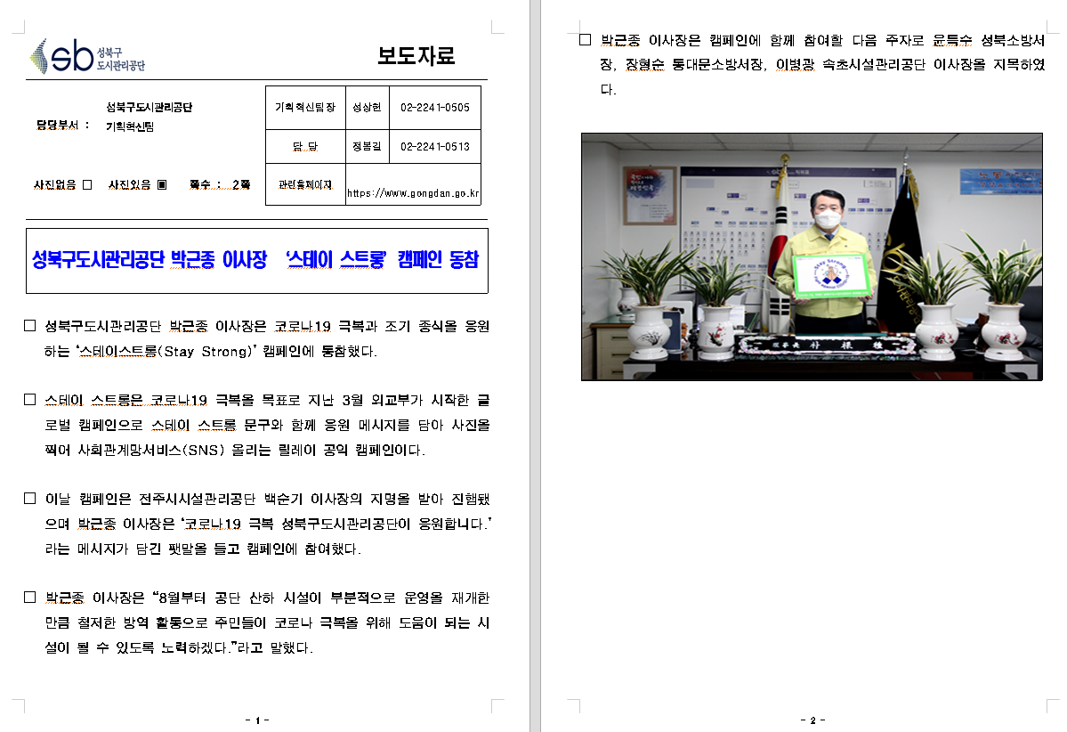 SB성북구 도시관리공단 보도자료
담당부서 : 성북구도시관리공단 기획혁신팀
사진 있음 쪽수 2쪽

기획혁신팀장 : 성상헌 (02-2241-0505)
담당 : 정봉길 (02-2241-0513)
관련홈페이지 :  https://www.gongdan.go.kr

성북구도시관리공단 박근종 이사장 '스테이 스트롱' 캠페인 동참

□ 성북구도시광리공단 박근종 이사장은 코로나19 극복과 조기 종식을 응원하는 '스테이스트롱(Stay Strong)' 캠페인에 동참했다.
□ 스테이 스트롱은 코로나19 극복을 목표로 지난 3월 외교부가 시작한 글로벌 캠페인으로 스테이 스트롱 문구와 함께 응원 메시지를 담아 사진을 찍어 사회관계망서비스(SNS) 올리는 릴레이 공익 캠페인이다.
□ 이날 캠페인은 전주시시설관리공단 백순기 이사장의 지명을 받아 진행됐으며 박근종 이사장은 '코로나19 극복 성북구도시관리공단이 응원합니다'라는 메시지가 담긴 팻말을 들고 캠페인에 참여했다.
□ 박근종 이사장은 '8월부터 공단 산하 시설이 부분적으로 운영을 재개한 만큼 철저한 방역 활동으로 주민들이 코로나 극복을 위해 도움이 되는 시설이 될 수 있도록 노력하겠다'라고 말했다.
□ 박근종 이사장은 캠페인에 함께 참여할 다음 주자로 윤득수 성북구소방서장, 장형순 동대문소방서장, 이병광 속초시설관리공단 이사장을 지목하였다.