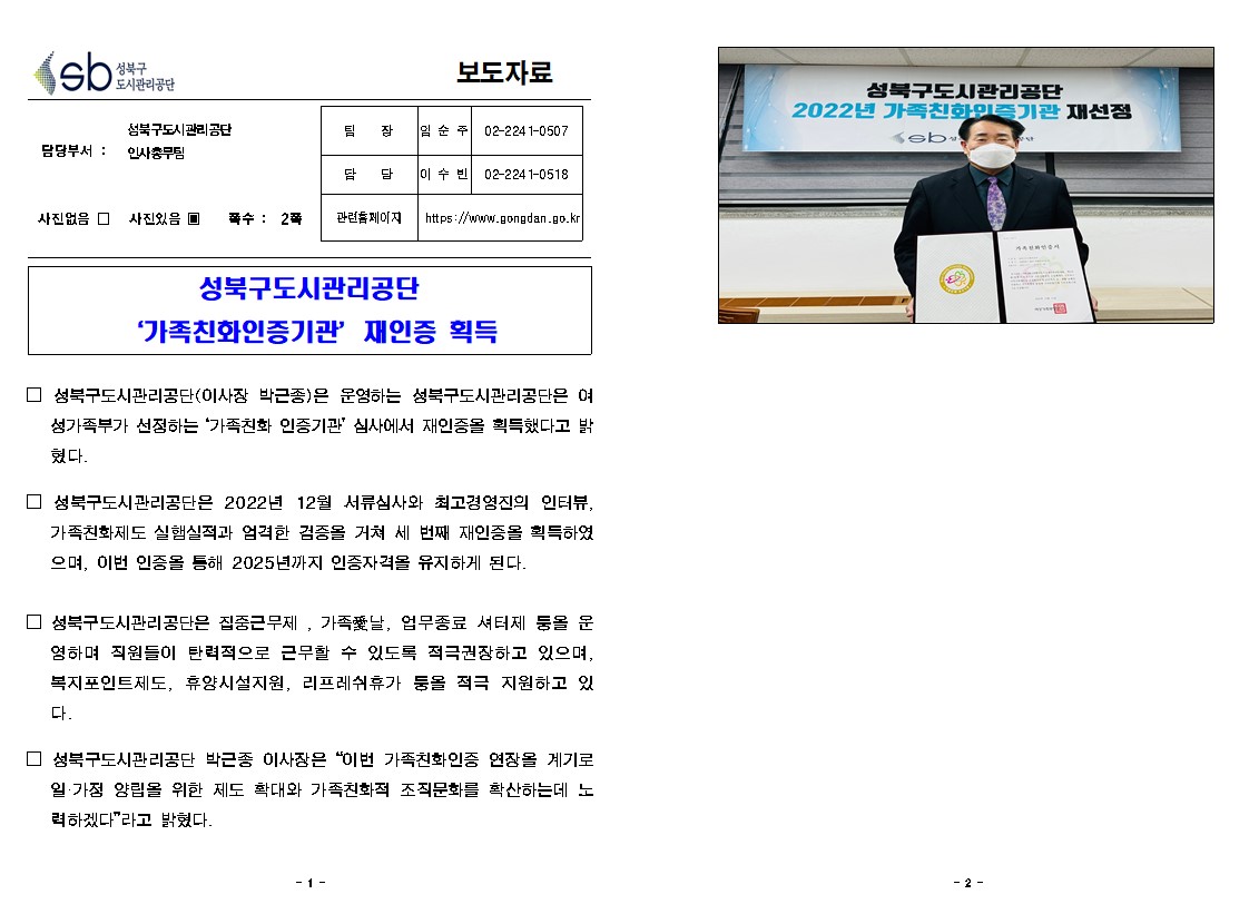 성북구도시관리공단
보도자료

성북구도시관리공단 “가족친화인증기관” 재인증 획득

담당부서:성북구도시관리공단 인사총무팀
팀장:임순주 02-2241-0507
담당:이수빈 02-2241-0518
사진없음 □ 사진있음 ▣ 쪽수 : 2폭 
관련홈페이지 https://www.gongdan.go.kr

□ 성북구도시관리공단(이사장 박근종)은 운영하는 성북구도시관리공단은 여성가족부가 선정하는 '가족친화 인증기관' 심사에서 재인증을 획득했다고 밝혔다.
□ 성북구도시관리공단은 2022년 12월 서류심사와 최고경영진의 인터뷰, 가족친화제도 실험실적과 엄격한 검증을 거쳐 세 번째 재인증을 획득하였으며, 이번 인증을 통해 2025년까지 인증자격을 유지하게 된다.
□ 성북구도시관리공단은 집중근무제, 가족날, 업무종료 셔터제 둥을 운영하며 직원들이 탄력적으로 근무할 수 있도록 적극권장하고 있으며, 복지포인트제도, 휴양시설지원, 리프레쉬휴가 둥을 적극 지원하고 있다.
□ 성북구도시관리공단 박근종 이사장은 “이번 가족친화인증 연장을 계기로 일·가정 양립을 위한 제도 확대와 가족친화적 조직문화를 확산하는데 노력하겠다”라고 밝혔다.