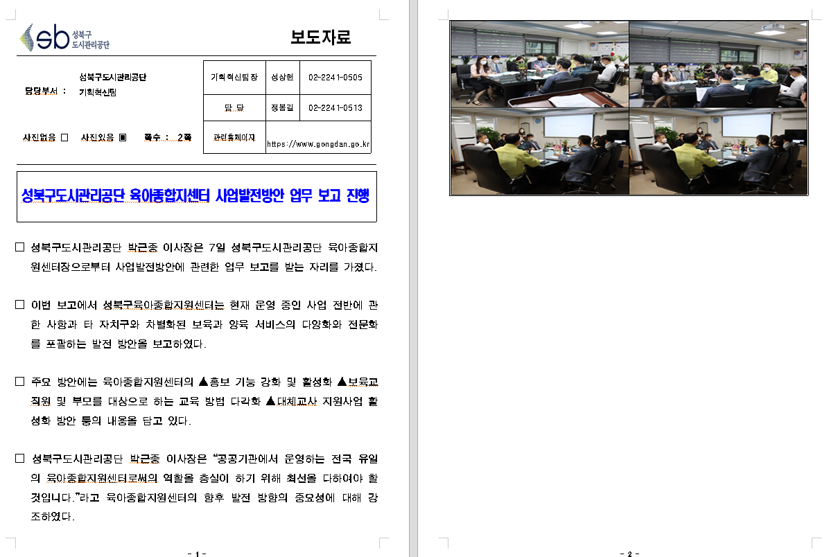 SB성북구 도시관리공단 보도자료
담당부서 : 성북구도시관리공단 기획혁신팀
사진 있음 쪽수 2쪽

기획혁신팀장 : 성상헌 (02-2241-0505)
담당 : 정봉길 (02-2241-0513)
관련홈페이지 :  https://www.gongdan.go.kr

성북구도시관리공단 육아종합지센터 사업발전방안 업무 보고 진행 

□ 성북구도시관리공단 박근종 이사장은 7일 성북구도시관리공단 육아종합지원센터장으로부터 사업발전방안에 관련한 업무 보고를 받는 자리를 가졌다.
□ 이번 보고에서 성북구육아종합지원센터는 현재 운영 중인 사업 전반에 관한 사항과 타 자치구와 차별화된 보육과 양육 서비스의 다양화와 전문화를 포괄하는 발전 방안을 보고하였다.
□ 주요 방안에는 육아종합지원센터의 ▲홍보 기능 강화 및 활성화 ▲보육교직원 및 부모를 대상으로 하는 교육 방법 다각화 ▲대체교사 지원사업 활성화 방안 등의 내용을 담고 있다.
□ 성북구도시관리공단 박근종 이사장은 '공공기관에서 운영하는 전국 유일의 육아종합지원센터로써의 역할을 충실이 하기 위해 최선을 다하여야 할것입니다.'라고 육아종합지원센터의 향후 발전 방향의 중요성에 대해 강조하였다.