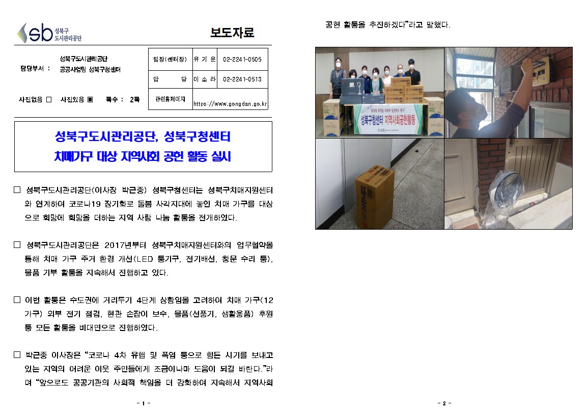 성북구 도시관리공단
보도자료
담당부서 : 성북구도시관리공단  공공사업팀
사진있음 쪽수: 2쪽
팀장(센터장) | 유기운 | 02-224 1-0505
담당 | 이소라 | 02-2241-0513
관련 페이지
https://www.gongdan.go.kr

성북구도시관리공단, 성북구청센터 치때가구 대상 지역사회 공헌 활동 실시
□ 성북구도시관리공단(이사장 박근종) 성북구센터는 성북구치매지원센터
와 연계하여 코로나19 장기화로 돌봄 사각지대에 놓인 치매 가구를 대상 으로 회망에 회망을 더하는 지역 사랑 나눔 활통을 전개하였다.
□ 성북구도시관리공단은 2017년부터 성북구치매지원센터와의 업무협약을 통해 치매 가구 주거 환경 개선(LED 둥기구, 전기배선, 창문 수리 등), 물품 기부 활동을 지속해서 진햄하고 있다.
□ 이번 활동은 수도권에 거리두기 4단계 상황임을 고려하여 치매 가구(12 가구) 외부 전기 점검, 현관 손잡이 보수, 물품(선풍기, 생활용품) 후원 둥 모든 활동을 비대면으로 진햄하였다.
□ 박근종 이사장은 '코로나 4차 유햄 및 폭염 둥으로 힘든 시기를 보내고 있는 지역의 어려운 이웃 주민들에게 조금이나마 도움이 되길 바란다.'라 며 '앞으로도 공공기관의 사회적 책임을 더 강화하여 지속해서 지역사회공헌 활동을 추진하겠다'라고 말했다.
