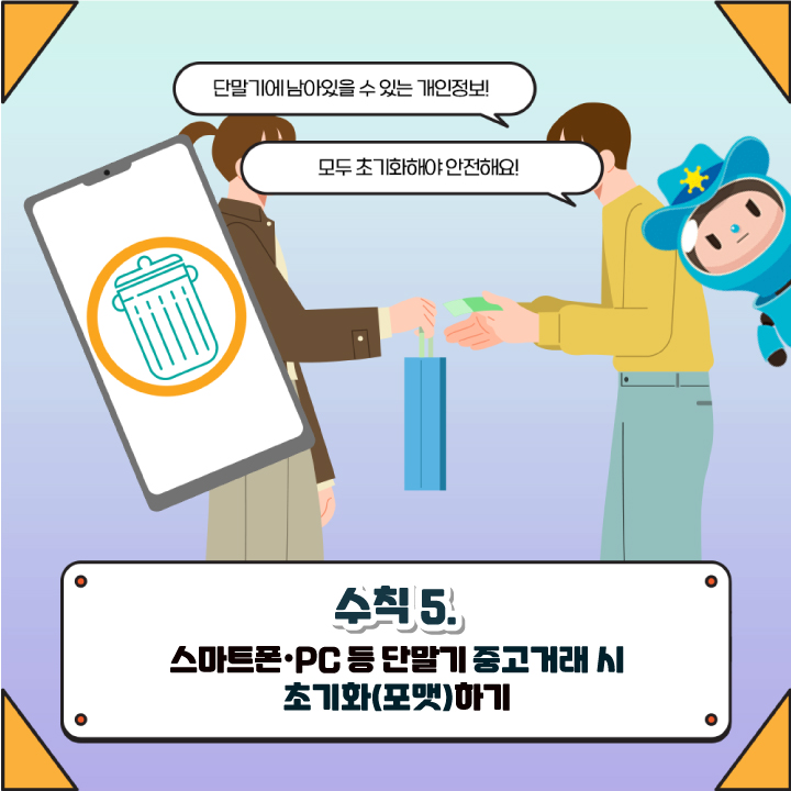 단말기에 남아있을 수 있는 개인정보!
모두 초기화해야 안전해요!
수칙 5. 
스마트폰·PC 등 단말기 중고거래시
초기화(포맷)하기