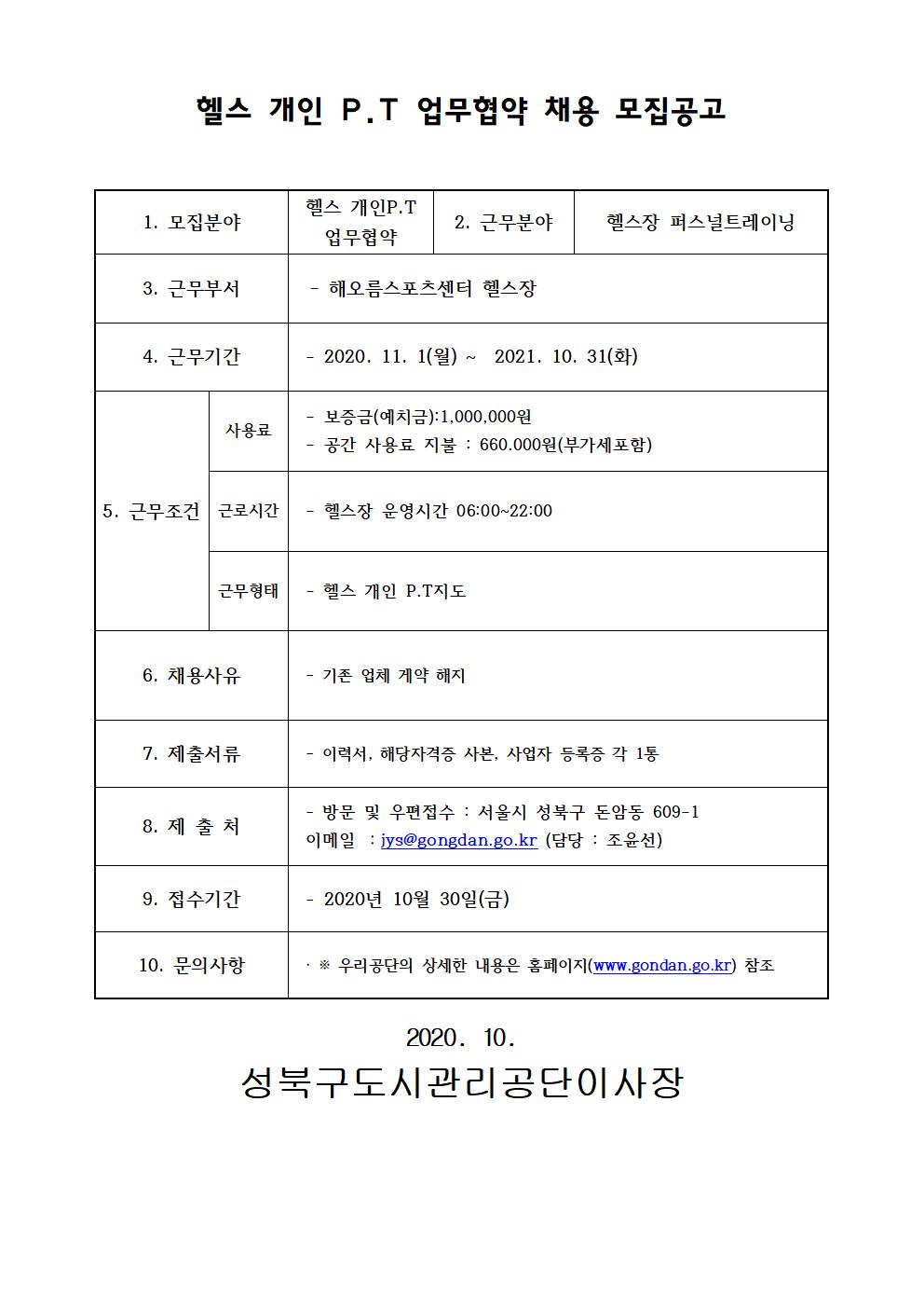 헬스개인P.T 업무협약 채용 모집공고
1.모집분야 헬스 개인P.T업무협약
2.근무분야 헬스장 퍼스널트레이닝
3.근무부서 해오름스포츠센터 헬스장
4.근무기간 2020.11.1(월) ~ 2021.10.31(화)
5.근무조건 사용료 보증금(예치금):1000000원 공간사용료지불:660000원(부가세포함) 근로시간 헬스장운영시간 06:00~22:00 근무형태 헬스 개인P.T지도
6.채용사유 기존 업체 계약 해지
7.제출서류 이력서, 해당자격증 사본, 각 1통
8.제출처 방문 및 우편접수 : 서울시 성북구 돈암동609-1 이메일 :jys@gongdan.go.kr(담당:조윤선)
9.접수기간 2020.11.04. 부터~
10.문의사항 상세한 내용은 홈페이지(www.gongdan.go.kr)또는 02-2241-0676 문의
2020.11 성북구도시관리공단이사장