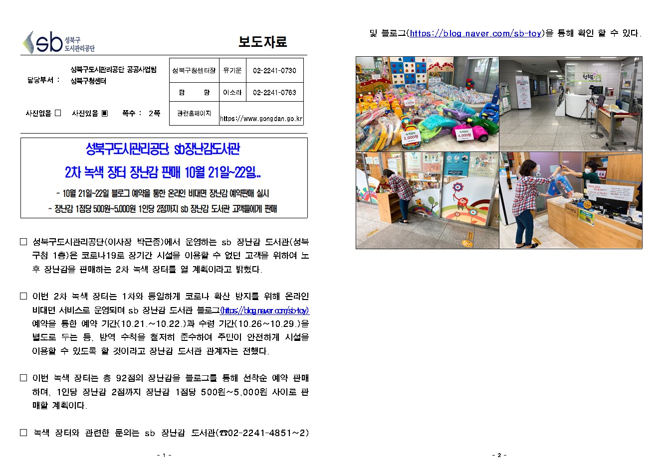 SB성북구 도시관리공단 보도자료
담당부서 : 성북구도시관리공단 공공사업팀 성북구청센터
사진 있음 쪽수 2쪽

성북구청센터장 : 유기운 (02-2241-0730)
담당 : 이소라 (02-2241-0763)
관련홈페이지 :  https://www.gongdan.go.kr

성북구도시관리공단, sb장난감도서관 
2차 녹색 장터 장난감 판매 10월 21일~22일...
- 10월 21일~22일 블 로 그 예약을 통한 온라인 비대면 장난감 예약판매 실시
- 장난감 1점당 500원~5,000원 1인당 2점까지 sb 장난감 도서관 고객들에게 판매

□ 성북구도시관리공단(이사장 박근종)에서 운영하는 sb 장난감 도서관(성북구청 1층)은 코로나19로 장기간 시설을 이용할 수 없던 고객을 위하여 노후 장난감을 판매하는 2차 녹색 장터를 열 계획이라고 밝혔다.
□ 이번 2차 녹색 장터는 1차와 동일하게 코로나 확산 방지를 위해 온라인 비대면 서비스로 운영되며 sb 장난감 도서관 블 로 그(https://blog.naver.com/sb-toy) 예약을 통한 예약 기간(10.21.~10.22.)과 수령 기간(10.26~10.29.)을 별도로 두는 등, 방역 수칙을 철저히 준수하여 주민이 안전하게 시설을 이용할 수 있도록 할 것이라고 장난감 도서관 관계자는 전했다. 
□ 이번 녹색 장터는 총 92점의 장난감을 블 로 그를 통해 선착순 예약 판매하며, 1인당 장난감 2점까지 장난감 1점당 500원~5,000원 사이로 판매할 계획이다. 
□ 녹색 장터와 관련한 문의는 sb 장난감 도서관(☎02-2241-4851~2) 및 블 로 그(https://blog.naver.com/sb-toy)을 통해 확인 할 수 있다. 
