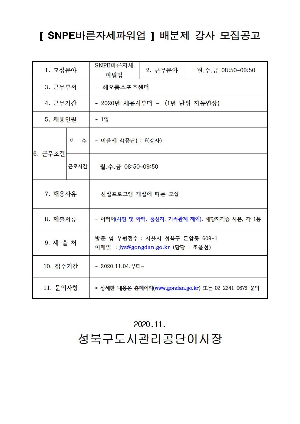 [SNPE바른자세파워업] 배분제 강사 모집공고
1.모집분야 SNPE바른자세 파워업
2.근무분야 월,수,금 08:50~09:50
3.근무부서 해오름스포츠센터
4.근무기간 2020년 채용시부터~(1년단위자동연장)
5.채용인원 1명
6.근무조건 보수 : 비율제 4(공단) : 6(강사) 근로시간 월수금 08:50~09:50
7.채용사유 신설프로그램 개설에 따른 모집
8.제출서류 이력서(사진 및 학력, 출신지, 가족관계 제외), 해당자격증 사본, 각 1통
9.제출처 방문 및 우편접수 : 서울시 성북구 돈암동 609-1 이메일 : jys@gongdan.go.kr(담당:조윤선)
10.접수기간 : 2020.11.04. 부터~
11.문의사항 : 상세한 내용은 홈페이지(www.gongdan.go.kr)또는 02-2241-0676 문의
2020.11 성북구도시관리공단이사장