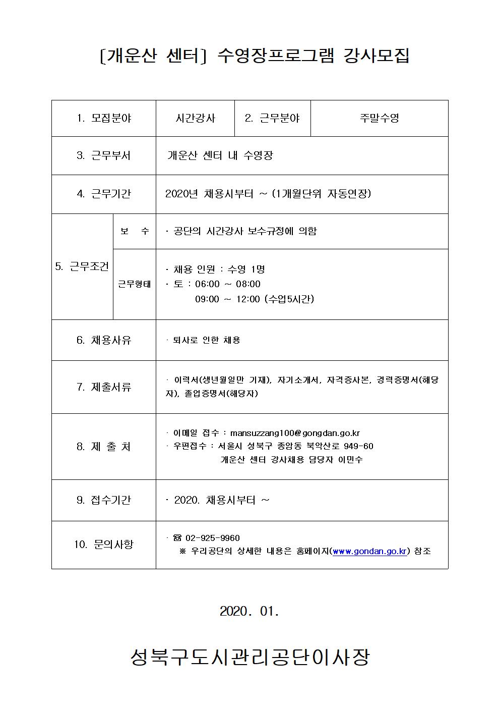 [개운산센터]수영장프로그램강사모집
1.모집분야 시간강사
2.근무분야 주말수영
3.근무부서 개운산센터내수영장
4.근무기간 2020년 채용시부터~(1개월단위 자동연장)
5.근무조건 보수:공단의시간강사보수규정에의함 근무형태:채용인원 수영1명 토:06:00~08:00 09:00~12:00(수업5시간)
6.채용사유 퇴사로 인한 채용
7.제출서류 이력서(생년월일만기재),자기소개서,자격증사본,경력증명서(해당자),졸업증명서(해당자)
8.제출처 이메일접수 : mansuzzang100@gongdan.go.kr 우편접수 : 서울시 성북구 종암동 북악산로 949-60 개운산센터강사채용담당자 이민수
9.접수기간 2020.채용시부터~
10.문의사항 02-925-9960 우리공단의 상세한 내용은 홈페이지(www.gongdan.go.kr)참조
2020.01
성북구도시관리공단이사장
