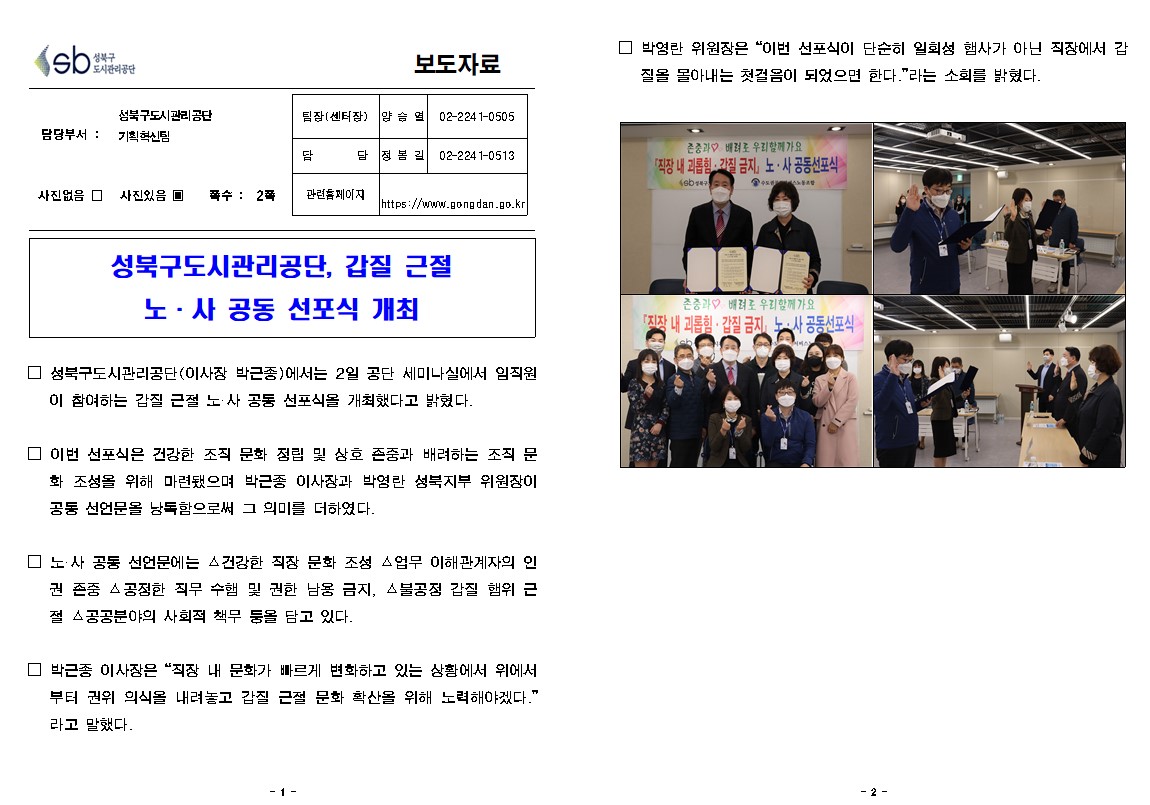 성북구도시관리공단 보도자료
담당부서 성북구도시관리공단 기획혁신팀
팀장(센터장) : 양승열 02-2241-0505
담당 : 정봉길 02-2241-0513
관련홈페이지 : https://www.gongdan.go.kr
사진있음 쪽수: 2쪽
성북구도시관리공단,갑질 근절 노사 공동 선포식 개최
성북구도시관리공단(이사장 박근종)에서는 2일 공단 세미나실에서 임직원이 참여하는 갑질 근절 노사공동 선포식을 개최했다고 밝혔다.
이번 선포식은 건강한 조직 문화 정립 및 상호 존중과 배려하는 조직 문화 조성을 위해 마련됐으며 박근종 이사장과 박영란 성북지부 위원장이 공동 선언문을 낭독함으로써 그 의미를 더하였다.
노사 공동 선언문에는 건강한 직장 문화 조성 업무 이해관계자의 인권 존중 공정한 직무 수행 및 권한 남옹 금지 불공정 갑질 행위 근절 공공분야의 사회적 책무 등을 담고 있다.
박근종 이사장은 직장 내 문화가 빠르게 변화하고 있는 상황에서 위에서부터 권위 의식을 내려놓고 갑질 근절 문화 확산을 위해 노력해야겠다 라고 말했다.
박영란 위원장은 이번 선포식이 단순히 일회성 행사가 아닌 직장에서 갑질을 몰아내는 첫걸음이 되었등면 한다. 라는 소희를 밝혔다.