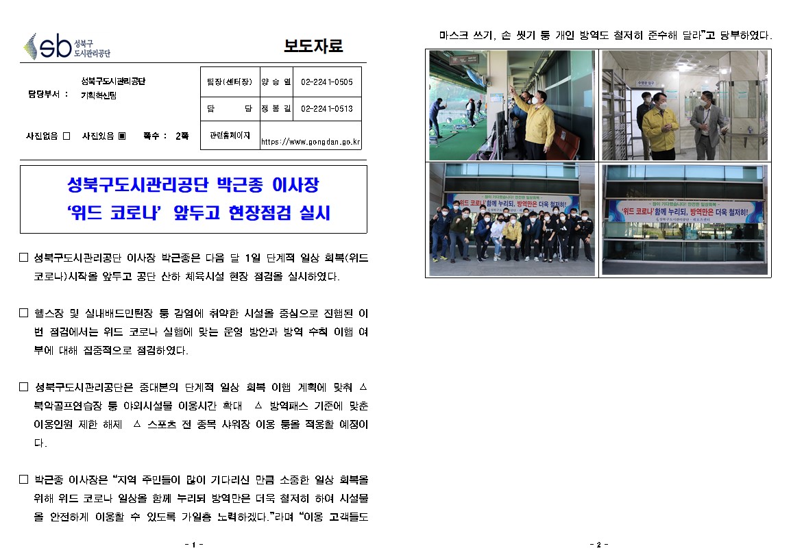 성북구 도시관리공단
보도자료
담당부서 : 성북구도시관리공단 기획혁신팀
사진있음
쪽수 2쪽
팀장(센터장) 양승열 02-2241-0505
담당 정봉길 02-2241-0513
관련홈페이지 https://www.gongdan.go.kr


성북구도시관리공단 박근종 이사장 위드 코로나 앞두고 현장점검 실시

□ 성북구도시관리공단 이사장 박근종은 다음 달 1일 단계적 일상 회복(위드 코로나) 시작을 앞두고 공단 산하 체육시설 현장 점검을 실시하였다.
□ 헬스장 및 실내배드민턴장 등 감염에 취약한 시설을 중심으로 진행된 이
번 점검에서는 위드 코로나 실행에 맞는 운영 방안과 방역 수칙 이행 여부에 대해 집중적으로 점검하였다.
□ 성북구도시관리공단은 중대본의 단계적 일상 회복 이행 계획에 맞춰 
△북악골프연습장 등 야외시설물 이용시간 확대 △ 방역패스 기준에 맞춘 이용인원 제한 해제 △ 스포츠 전 종목 샤워장 이용 등을 적용할 예정이다.
□ 박근종 이사장은 '지역 주민들이 많이 기다리신 만큼 소중한 일상 회복을 위해 위드 코로나 일상을 함께 누리되 방역만은 더욱 철저히 하여 시설물 을 안전하게 이용할 수 있도록 가일층 노력하겠다.'라며 '이용 고객들도 마스크쓰기, 손씻기 등 개인방역도 철저히 준수해 달라'고 당부하였다.

