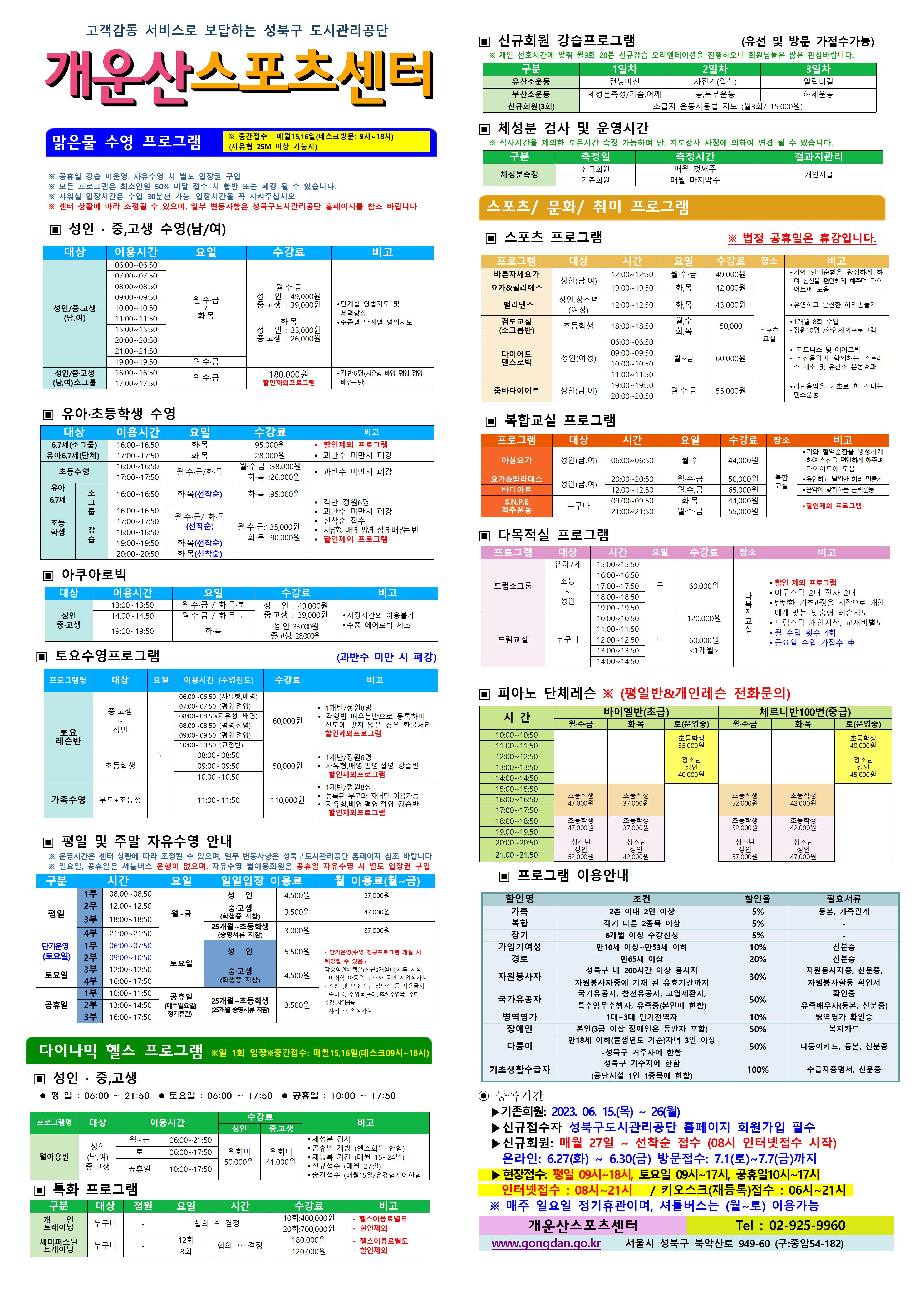 고객감동 서비스로 보답하는 성북구 도시관리공단
개운산스포츠 센터
맑은물 수영 프로그램
※ 중간접수 : 매월15일,16일 (데스크방문: 9시~18시) (자유형 25M 이상 가능자) 
  
※ 공휴일 강습 미운영 / 공휴일 자유수영 시 별도 입장권 구입 
※ 모든 프로그램은 최소인원 50% 미달 접수 시 합반 또는 폐강 될 수 있습니다. 
※ 샤워실 입장시간은 수업 30분전 가능. 입장시간을 꼭 지켜주십시오
※ 센터 상황에 따라 조정될 수 있으며, 일부 변동사항은 성북구도시관리공단 홈페이지를 참조 바랍니다

▣ 성 인 · 중,고생 수영(남/여)
대상 | 이용시간 | 요일 | 수강료 | 비고
성 인/중·고생(남,여) | 06:00~06:50 | 월·수·금/화·목 | 월·수·금-성 인 : 49,000원,중·고생 : 39,000원 화·목-성 인 : 33,000원,중·고생 : 26,000원 | 단계별 영법지도 및 체력 향상, 수준별 단계별 영법지도 
성 인/중·고생(남,여) | 07:00~07:50 | 월·수·금/화·목 | 월·수·금-성 인 : 49,000원,중·고생 : 39,000원 화·목-성 인 : 33,000원,중·고생 : 26,000원 | 단계별 영법지도 및 체력 향상, 수준별 단계별 영법지도 
성 인/중·고생(남,여) | 08:00~08:50 | 월·수·금/화·목 | 월·수·금-성 인 : 49,000원,중·고생 : 39,000원 화·목-성 인 : 33,000원,중·고생 : 26,000원 | 단계별 영법지도 및 체력 향상, 수준별 단계별 영법지도 
성 인/중·고생(남,여) | 09:00~09:50 | 월·수·금/화·목 | 월·수·금-성 인 : 49,000원,중·고생 : 39,000원 화·목-성 인 : 33,000원,중·고생 : 26,000원 | 단계별 영법지도 및 체력 향상, 수준별 단계별 영법지도 
성 인/중·고생(남,여) | 10:00~10:50 | 월·수·금/화·목 | 월·수·금-성 인 : 49,000원,중·고생 : 39,000원 화·목-성 인 : 33,000원,중·고생 : 26,000원 | 단계별 영법지도 및 체력 향상, 수준별 단계별 영법지도 
성 인/중·고생(남,여) | 11:00~11:50 | 월·수·금/화·목 | 월·수·금-성 인 : 49,000원,중·고생 : 39,000원 화·목-성 인 : 33,000원,중·고생 : 26,000원 | 단계별 영법지도 및 체력 향상, 수준별 단계별 영법지도 
성 인/중·고생(남,여) | 15:00~15:50 | 월·수·금/화·목 | 월·수·금-성 인 : 49,000원,중·고생 : 39,000원 화·목-성 인 : 33,000원,중·고생 : 26,000원 | 단계별 영법지도 및 체력 향상, 수준별 단계별 영법지도 
성 인/중·고생(남,여) | 20:00~20:50 | 월·수·금/화·목 | 월·수·금-성 인 : 49,000원,중·고생 : 39,000원 화·목-성 인 : 33,000원,중·고생 : 26,000원 | 단계별 영법지도 및 체력 향상, 수준별 단계별 영법지도 
성 인/중·고생(남,여) | 21:00~21:50 | 월·수·금/화·목 | 월·수·금-성 인 : 49,000원,중·고생 : 39,000원 화·목-성 인 : 33,000원,중·고생 : 26,000원 | 단계별 영법지도 및 체력 향상, 수준별 단계별 영법지도 
성 인/중·고생(남,여) | 19:00~19:50 | 월·수·금 | 월·수·금-성 인 : 49,000원,중·고생 : 39,000원 | 단계별 영법지도 및 체력 향상, 수준별 단계별 영법지도 
성 인/중·고생(남,여)소그룹 | 16:00~16:50 | 월·수·금 | 180,000원(할인제외프로그램) | 각반6명(자유형 배영 평영 접영 배우는 반)
성 인/중·고생(남,여)소그룹 | 17:00~17:50 | 월·수·금 | 180,000원(할인제외프로그램) | 각반6명(자유형 배영 평영 접영 배우는 반)



▣ 유아·초등학생 수영
대상 | 이용시간 | 요일 | 수강료 | 비고
6,7세(소그룹) | 16:00~16:50 | 화·목 | 95,000원 | 할인제외프로그램
유아6,7세(단체) | 17:00~17:50 | 화·목 | 28,000원 | 과반수 미만시 폐강
초등수영 | 16:00~16:50 | 월,수,금/화,목 | 월·수·금 : 38,000원,화·목 : 26,000원 | 과반수 미만시 폐강
초등수영 | 17:00~17:50 | 월,수,금/화,목 | 월·수·금 : 38,000원,화·목 : 26,000원 | 과반수 미만시 폐강
유아 6,7세 소그룹강습 | 16:00~16:50 | 화·목(선착순)  | 화·목 : 95,000원 | 각반 정원 6명,과반수 미만시 폐강,선착순접수,자유형 배영 평영 접영 배우는반 ,할인제외프로그램
초등학생 소그룹강습 | 16:00~16:50 | 월·수·금 /화·목(선착순)  | 월·수·금 : 135,000원,화·목 : 90,000원 | 각반 정원 6명,과반수 미만시 폐강,선착순접수,자유형 배영 평영 접영 배우는반 ,할인제외프로그램
초등학생 소그룹강습 | 17:00~17:50 | 월·수·금 /화·목(선착순)  | 월·수·금 : 135,000원,화·목 : 90,000원 | 각반 정원 6명,과반수 미만시 폐강,선착순접수,자유형 배영 평영 접영 배우는반 ,할인제외프로그램
초등학생 소그룹강습 | 18:00~18:50 | 월·수·금 /화·목(선착순) | 월·수·금 : 135,000원,화·목 : 90,000원 | 각반 정원 6명,과반수 미만시 폐강,선착순접수,자유형 배영 평영 접영 배우는반 ,할인제외프로그램
초등학생 소그룹강습 | 19:00~19:50 | 화·목(선착순)  | 월·수·금 : 135,000원,화·목 : 90,000원 | 각반 정원 6명,과반수 미만시 폐강,선착순접수,자유형 배영 평영 접영 배우는반 ,할인제외프로그램
초등학생 소그룹강습 | 20:00~20:50 | 화·목(선착순)  | 월·수·금 : 135,000원,화·목 : 90,000원 | 각반 정원 6명,과반수 미만시 폐강,선착순접수,자유형 배영 평영 접영 배우는반 ,할인제외프로그램



▣ 아쿠아로빅 
대상 | 이용시간 | 요일 | 수강료 | 비고
성 인/중·고생 | 13:00~13:50 | 월·수·금 / 화·목·토 | 성 인 : 49,000원,중·고생 : 39,000원 | 지정시간외 이용불가,수중 에어로빅 체조
성 인/중·고생 | 14:00~14:50 | 월·수·금 / 화·목·토 | 성 인 : 49,000원,중·고생 : 39,000원 | 지정시간외 이용불가,수중 에어로빅 체조
성 인/중·고생 | 19:00~19:50 | 화·목 | 성 인: 33,000원,중·고생: 26,000원 | 지정시간외 이용불가,수중 에어로빅 체조

▣ 토요수영프로그램 (과반수 미만 시 폐강)
프로그램명 | 대상 | 요일 | 이용시간수영진도 | 수강료 (모든할인제외) | 비고
토요 레슨반 | 중·고생~ 성 인 | 토 | 06:00~06:50(자유형, 배영) | 60,000원 | 1개반/정원8명,각영법 배우는반으로 등록하며 진도에 맞지 않을 경우 환불처리, 할인제외프로그램
토요 레슨반 | 중·고생~ 성 인 | 토 | 07:00~07:50(평영, 접영) | 60,000원 | 1개반/정원8명,각영법 배우는반으로 등록하며 진도에 맞지 않을 경우 환불처리, 할인제외프로그램
토요 레슨반 | 중·고생~ 성 인 | 토 | 08:00~08:50(자유형, 배영) | 60,000원 | 1개반/정원8명,각영법 배우는반으로 등록하며 진도에 맞지 않을 경우 환불처리, 할인제외프로그램
토요 레슨반 | 중·고생~ 성 인 | 토 | 08:00~08:50(평영, 접영) | 60,000원 | 1개반/정원8명,각영법 배우는반으로 등록하며 진도에 맞지 않을 경우 환불처리, 할인제외프로그램
토요 레슨반 | 중·고생~ 성 인 | 토 | 09:00~09:50(평영, 접영) | 60,000원 | 1개반/정원8명,각영법 배우는반으로 등록하며 진도에 맞지 않을 경우 환불처리, 할인제외프로그램
토요 레슨반 | 중·고생~ 성 인 | 토 | 10:00~10:50(교정반) | 60,000원 | 1개반/정원8명,각영법 배우는반으로 등록하며 진도에 맞지 않을 경우 환불처리, 할인제외프로그램
토요 레슨반 | 초등학생 | 토 | 08:00~08:50 | 50,000원 | 1개반/정원6명,자유형,배영,평영,접영 강습반, 할인제외프로그램
토요 레슨반 | 초등학생 | 토 | 09:00~09:50 | 50,000원 | 1개반/정원6명,자유형,배영,평영,접영 강습반, 할인제외프로그램
토요 레슨반 | 초등학생 | 토 | 10:00~10:50 | 50,000원 | 1개반/정원6명,자유형,배영,평영,접영 강습반, 할인제외프로그램
가족수영 | 부모 + 초등생 | 토 | 11:00~11:50 | 110,000원 | 1개반/정원8쌍,등록된 부모와 자녀만 이용가능,자유형,배영,평영,접영 강습반, 할인제외프로그램

▣ 평일 및 주말 자유수영 안내
※ 운영시간은 센터 상황에 따라 조정될 수 있으며, 일부 변동사항은 성북구도시관리공단 홈페이지 참조 바랍니다
※ 일요일, 공휴일은 셔틀버스 운행이 없으며, 자유수영 월이용회원은 공휴일 자유수영 시 별도 입장권 구입
구분 | 시간 |  | 요일 | 일일입장 이용료 | 월 이용료(월~금)
평일 | 1부 | 08:00~08:50 | 월~금 | 성 인:4,500원,중·고생(학생증 지참):3,500원,25개월~초등학생(증명서류 지참):3,000원 | 성 인:57,000원,중·고생(학생증 지참):47,000원,25개월~초등학생(증명서류 지참):37,000원
평일 | 2부 | 12:00~12:50 | 월~금 | 성 인:4,500원,중·고생(학생증 지참):3,500원,25개월~초등학생(증명서류 지참):3,000원 | 성 인:57,000원,중·고생(학생증 지참):47,000원,25개월~초등학생(증명서류 지참):37,000원
평일 | 3부 | 18:00~18:50 | 월~금 | 성 인:4,500원,중·고생(학생증 지참):3,500원,25개월~초등학생(증명서류 지참):3,000원 | 성 인:57,000원,중·고생(학생증 지참):47,000원,25개월~초등학생(증명서류 지참):37,000원
평일 | 4부 | 21:00~21:50 | 월~금 | 성 인:4,500원,중·고생(학생증 지참):3,500원,25개월~초등학생(증명서류 지참):3,000원 | 성 인:57,000원,중·고생(학생증 지참):47,000원,25개월~초등학생(증명서류 지참):37,000원
토요일(단기운영) | 1부 | 06:00~07:50 | 토요일 | 성 인:5,500원:4,500원,25개월~초등학생(증명서류 지참):3,500원 |·단기운영(수영 정규 프로그램 개설 시 폐강될 수 있음) · 각종할인혜택은등본(최근3개월이내)서류지참,· 미취학 아동은 보호자 동반 시 입장가능.,· 킥판 및 보조 기구 장난감등 사용금지,· 준비물:수영복(몸에 밀착된 수영복),수모, 수경 샤워용품,· 샤워 후 입장가능
토요일(단기운영) | 2부 | 09:00~10:50 | 토요일 | 성 인:5,500원:4,500원,25개월~초등학생(증명서류 지참):3,500원 |·단기운영(수영 정규 프로그램 개설 시 폐강될 수 있음) · 각종할인혜택은등본(최근3개월이내)서류지참,· 미취학 아동은 보호자 동반 시 입장가능.,· 킥판 및 보조 기구 장난감등 사용금지,· 준비물:수영복(몸에 밀착된 수영복),수모, 수경 샤워용품,· 샤워 후 입장가능
토요일 | 3부 | 12:00~12:50 | 토요일 | 성 인:5,500원,중·고생(학생증 지참):4,500원,25개월~초등학생(증명서류 지참):3,500원 | 단기운영(수영 정규 프로그램 개설 시 폐강될 수 있음) · 각종할인혜택은등본(최근3개월이내)서류지참,· 미취학 아동은 보호자 동반 시 입장가능.,· 킥판 및 보조 기구 장난감등 사용금지,· 준비물:수영복(몸에 밀착된 수영복),수모, 수경 샤워용품,· 샤워 후 입장가능
토요일 | 4부 | 16:00~17:50 | 토요일 | 성 인:5,500원,중·고생(학생증 지참):4,500원,25개월~초등학생(증명서류 지참):3,500원 | 단기운영(수영 정규 프로그램 개설 시 폐강될 수 있음) · 각종할인혜택은등본(최근3개월이내)서류지참,· 미취학 아동은 보호자 동반 시 입장가능.,· 킥판 및 보조 기구 장난감등 사용금지,· 준비물:수영복(몸에 밀착된 수영복),수모, 수경 샤워용품,· 샤워 후 입장가능
공휴일 | 1부 | 10:00~11:50 | 공휴일(매주 일요일 정기휴관) | 성 인:5,500원,중·고생(학생증 지참):4,500원,25개월~초등학생(증명서류 지참):3,500원 | 단기운영(수영 정규 프로그램 개설 시 폐강될 수 있음) · 각종할인혜택은등본(최근3개월이내)서류지참,· 미취학 아동은 보호자 동반 시 입장가능.,· 킥판 및 보조 기구 장난감등 사용금지,· 준비물:수영복(몸에 밀착된 수영복),수모, 수경 샤워용품,· 샤워 후 입장가능
공휴일 | 2부 | 13:00~14:50 | 공휴일(매주 일요일 정기휴관) | 성 인:5,500원,중·고생(학생증 지참):4,500원,25개월~초등학생(증명서류 지참):3,500원 | 단기운영(수영 정규 프로그램 개설 시 폐강될 수 있음) · 각종할인혜택은등본(최근3개월이내)서류지참,· 미취학 아동은 보호자 동반 시 입장가능.,· 킥판 및 보조 기구 장난감등 사용금지,· 준비물:수영복(몸에 밀착된 수영복),수모, 수경 샤워용품,· 샤워 후 입장가능
공휴일 | 3부 | 16:00~17:50 | 공휴일(매주 일요일 정기휴관) | 성 인:5,500원,중·고생(학생증 지참):4,500원,25개월~초등학생(증명서류 지참):3,500원 | 단기운영(수영 정규 프로그램 개설 시 폐강될 수 있음) · 각종할인혜택은등본(최근3개월이내)서류지참,· 미취학 아동은 보호자 동반 시 입장가능.,· 킥판 및 보조 기구 장난감등 사용금지,· 준비물:수영복(몸에 밀착된 수영복),수모, 수경 샤워용품,· 샤워 후 입장가능

다이나믹 헬스 프로그램 ※일 1회 입장 ※중간접수 : 매월15일,16일(데스크09시~18시)
▣ 성 인 · 중,고생 
 평 일 : 06:00 ~ 21:50  토요일 : 06:00 ~ 17:50  공휴일 : 10:00 ~ 17:50 
프로그램명 | 대상 | 이용시간 |  | 수강료(성 인) | 수강료(중,고생) | 비고
월이용반 | 성 인(남,여)/중·고생 | 월~금 | 06:00~21:50 | 월회비:50,000원 | 월회비:41,000원 | ● 체성분 검사 , ● 공휴일 개방 (헬스회원 한함) , ● 재등록 기간 (매월 15~24일) , ● 신규접수 (매월 27일 06:00부터) , ● 중간접수 (매월15일/유경험자에한함)
월이용반 | 성 인(남,여)/중·고생 | 토 | 06:00~17:50 | 월회비:50,000원 | 월회비:41,000원 | ● 체성분 검사 , ● 공휴일 개방 (헬스회원 한함) , ● 재등록 기간 (매월 15~24일) , ● 신규접수 (매월 27일 06:00부터) , ● 중간접수 (매월15일/유경험자에한함)
월이용반 | 성 인(남,여)/중·고생 | 공휴일 | 10:00~17:50 | 월회비:50,000원 | 월회비:41,000원 | ● 체성분 검사 , ● 공휴일 개방 (헬스회원 한함) , ● 재등록 기간 (매월 15~24일) , ● 신규접수 (매월 27일 06:00부터) , ● 중간접수 (매월15일/유경험자에한함) 

▣ 특화 프로그램
구분 | 대상 | 정원 | 요일  | 시간 | 수강료 | 비고
개인 트레이닝 | 누구나 | - | 협의 후 결정 | 협의 후 결정 | 10회:400,000원 / 20회:700,000원 | - 헬스이용료별도,할인제외
세미퍼스널트레이닝 | 누구나 | - | 12회 / 8회 | 협의 후 결정 | 180,000원 / 120,000원 | - 헬스이용료별도,할인제외

▣ 신규회원 강습프로그램 (유선 및 방문 가접수가능)
※ 개인 선호시간에 맞춰 월3회 20분 신규강습 오리엔테이션을 진행하오니 회원님들은 많은 관심바랍니다.
구분 | 1일차 | 2일차 | 3일차 
유산소운동 | 런닝머신 | 자전거(입식) | 일립티컬 | -
무산소운동 | 체성분 측정 / 가슴,어깨 | 등, 복부운동 | 하체운동
신규회원(3회) |초급자 운동사용법 지도 (월3회/ 15,000원)

▣ 체성분 검사 및 운영시간
※ 식사시간을 제외한 모든시간 측정 가능하며 단, 지도강사 사정에 의하여 변경 될 수 있습니다. 
구분 | 측정일 | 측정시간 | 결과지관리
체성분측정 | 신규회원 | 매월 첫째주 | 개인지급
체성분측정 | 기존회원 | 매월 마지막주 | 개인지급


스포츠/문화/취미 프로그램 
▣ 스포츠 프로그램 ※ 법정 공휴일은 휴강입니다.
프로그램 | 대상 | 시간 | 요일 | 수강료 | 장소 | 비고
바른자세요가 | 성 인(남,여) | 12:00~12:50 | 월·수·금 | 49,000원 | 스포츠교실 | ● 기와 혈액순환을 왕성하게 하여 심신을 편안하게 해주며 다이어트에 도움
요가&필라테스 | 성인(남,여) | 19:00~19:50 | 화·목 | 42,000원 | 스포츠교실 | ● 기와 혈액순환을 왕성하게하여 심신을 편안하게 해주며 다이어트에 도움
밸리댄스 | 성 인,청소년(여성) | 12:00~12:50 | 화,목 | 43,000원 | 스포츠교실 |  ● 유연하고 날씬한 허리만들기 
검도교실(소그룹반) | 초등학생 | 18:00~18:50 | 월·수, 화·목 | 50,000원 | 스포츠교실 | ● 1개월 8회 수업  ● 정원10명 / 할인제외프로그램
다이어트 댄스로빅 | 성 인(여성) | 06:00~06:50 , 09:00~09:50, 10:00~10:50, 11:00~11:50 | 월~금 | 60,000원 | 스포츠교실 | ● 피트니스 및 에어로빅  ● 최신음악과 함께하는 스트레스해소 및 유산소 운동효과
줌바다이어트 | 성인(남,여) | 19:00~19:50, 20:00~20:50 | 월·수·금 | 55,000원 | 스포츠교실 | ● 라틴음악을 기초로 한 신나는 댄스운동


▣ 복합교실 프로그램
프로그램 | 대상 | 시간 | 요일 | 수강료 | 장소 | 비고
아침요가 | 성 인(남,여) | 06:00~06:50 | 월·수 | 44,000원 | 복합교실 | 기와 혈액순환을 왕성하게 하여 심신을 편안하게 해주며 다이어트에 도움
요가&필라테스 | 성 인(남,여) | 20:00~20:50 | 월·수·금 | 50,000원 | 복합교실 | 유연하고 날씬한 허리 만들기
바디아트 | 성 인(남,여) | 12:00~12:50 | 월·수·금 | 65,000원 | 복합교실 | 음악에 맞춰하는 근력운동
S.N.P.E 척추운동 | 누구나 | 09:00~09:50 | 화·목 | 44,000원 | 복합교실 | 할인제외 프로그램 준비불
S.N.P.E 척추운동 | 누구나 | 21:00~21:50 | 월·수·금 | 55,000원 | 복합교실 | 할인제외 프로그램 준비불




▣ 다목적실 프로그램 
프로그램 | 대상 | 시간 | 요일 | 수강료 | 장소 | 비고
드럼소그룹 | 유아7세 | 15:00~15:50 | 금 | 60,000원 | 다목적 교실 | ● 할인 제외 프로그램 , ● 어쿠스틱 2대 전자 2대  , ● 탄탄한 기초과정을 시작으로 개인에게 맞는 맞춤형 레슨지도 , ● 드럼스틱 개인지참, 교재비별도 , ● 월 수업 횟수 4회 ●금요일 수업 가접수 中 
드럼소그룹 | 초등~성인 | 16:00~16:50 | 금 | 60,000원 | 다목적 교실 | ● 할인 제외 프로그램 , ● 어쿠스틱 2대 전자 2대  , ● 탄탄한 기초과정을 시작으로 개인에게 맞는 맞춤형 레슨지도 , ● 드럼스틱 개인지참, 교재비별도 , ● 월 수업 횟수 4회 ●금요일 수업 가접수 中
드럼소그룹 | 초등~성인 | 17:00~17:50 | 금 | 60,000원 | 다목적 교실 | ● 할인 제외 프로그램 , ● 어쿠스틱 2대 전자 2대  , ● 탄탄한 기초과정을 시작으로 개인에게 맞는 맞춤형 레슨지도 , ● 드럼스틱 개인지참, 교재비별도 , ● 월 수업 횟수 4회 ●금요일 수업 가접수 中
드럼소그룹 | 초등~성인 | 18:00~18:50 | 금 | 60,000원 | 다목적 교실 | ● 할인 제외 프로그램 , ● 어쿠스틱 2대 전자 2대  , ● 탄탄한 기초과정을 시작으로 개인에게 맞는 맞춤형 레슨지도 , ● 드럼스틱 개인지참, 교재비별도 , ● 월 수업 횟수 4회 ●금요일 수업 가접수 中
드럼소그룹 | 초등~성인 | 19:00~19:50 | 금 | 60,000원 | 다목적 교실 | ● 할인 제외 프로그램 , ● 어쿠스틱 2대 전자 2대  , ● 탄탄한 기초과정을 시작으로 개인에게 맞는 맞춤형 레슨지도 , ● 드럼스틱 개인지참, 교재비별도 , ● 월 수업 횟수 4회 ●금요일 수업 가접수 中
드럼교실 | 누구나 | 10:00~10:50 | 토 | 120,000원 | 다목적 교실 | ● 할인 제외 프로그램 , ● 어쿠스틱 2대 전자 2대  , ● 탄탄한 기초과정을 시작으로 개인에게 맞는 맞춤형 레슨지도 , ● 드럼스틱 개인지참, 교재비별도 , ● 월 수업 횟수 4회 ●금요일 수업 가접수 中
드럼교실 | 누구나 | 11:00~11:50 | 토 | 60,000원(1개월) | 다목적 교실 | ● 할인 제외 프로그램 , ● 어쿠스틱 2대 전자 2대  , ● 탄탄한 기초과정을 시작으로 개인에게 맞는 맞춤형 레슨지도 , ● 드럼스틱 개인지참, 교재비별도 , ● 월 수업 횟수 4회 ●금요일 수업 가접수 中
드럼교실 | 누구나 | 12:00~12:50 | 토 | 60,000원(1개월) | 다목적 교실 | ● 할인 제외 프로그램 , ● 어쿠스틱 2대 전자 2대  , ● 탄탄한 기초과정을 시작으로 개인에게 맞는 맞춤형 레슨지도 , ● 드럼스틱 개인지참, 교재비별도 , ● 월 수업 횟수 4회 ●금요일 수업 가접수 中
드럼교실 | 누구나 | 13:00~13:50 | 토 | 60,000원(1개월) | 다목적 교실 | ● 할인 제외 프로그램 , ● 어쿠스틱 2대 전자 2대  , ● 탄탄한 기초과정을 시작으로 개인에게 맞는 맞춤형 레슨지도 , ● 드럼스틱 개인지참, 교재비별도 , ● 월 수업 횟수 4회 ●금요일 수업 가접수 中
드럼교실 | 누구나 | 14:00~14:50 | 토 | 60,000원(1개월) | 다목적 교실 | ● 할인 제외 프로그램 , ● 어쿠스틱 2대 전자 2대  , ● 탄탄한 기초과정을 시작으로 개인에게 맞는 맞춤형 레슨지도 , ● 드럼스틱 개인지참, 교재비별도 , ● 월 수업 횟수 4회 ●금요일 수업 가접수 中


▣ 피아노 단체레슨 ※ (평일반&개인레슨 전화문의)
시 간  | 바이엘반(초급) 월·수·금 /화·목 / 토(운영중) | 체르니반100번(중급) 월·수·금 /화·목 / 토(운영중) 
10:00~10:50 | 초등학생:35,000원 (토), 청소년/성 인:40,000원(토) | 초등학생:40,000원(토) ,청소년/성 인:45,000원(토)
11:00~11:50 | 초등학생:35,000원 (토), 청소년/성 인:40,000원(토) | 초등학생:40,000원(토) ,청소년/성 인:45,000원(토)
12:00~12:50 | 초등학생:35,000원 (토), 청소년/성 인:40,000원(토) | 초등학생:40,000원(토) ,청소년/성 인:45,000원(토)
13:00~13:50 | 초등학생:35,000원 (토), 청소년/성 인:40,000원(토) | 초등학생:40,000원(토) ,청소년/성 인:45,000원(토)
14:00~14:50 | 초등학생:35,000원 (토), 청소년/성 인:40,000원(토) | 초등학생:40,000원(토) ,청소년/성 인:45,000원(토)
15:00~15:50 | 초등학생:47,000원(월·수·금), 초등학생:37,000원(화·목) | 초등학생:52,000원(월·수·금), 초등학생:42,000원(화·목)
16:00~16:50 | 초등학생:47,000원(월·수·금), 초등학생:37,000원(화·목) | 초등학생:52,000원(월·수·금), 초등학생:42,000원(화·목)
17:00~17:50 | 초등학생:47,000원(월·수·금), 초등학생:37,000원(화·목) | 초등학생:52,000원(월·수·금), 초등학생:42,000원(화·목)
18:00~18:50 | 초등학생:47,000원(월·수·금), 초등학생:37,000원(화·목), 청소년/성 인:52,000원(월·수·금) 청소년/성 인:42,000원(화·목) | 초등학생:52,000원(월·수·금), 초등학생:42,000원(화·목), 청소년/성 인:57,000원(월·수·금) 청소년/성 인:47,000원(화·목)
19:00~19:50 | 초등학생:47,000원(월·수·금), 초등학생:37,000원(화·목), 청소년/성 인:52,000원(월·수·금) 청소년/성 인:42,000원(화·목) | 초등학생:52,000원(월·수·금), 초등학생:42,000원(화·목), 청소년/성 인:57,000원(월·수·금) 청소년/성 인:47,000원(화·목)
20:00~20:50 | 초등학생:47,000원(월·수·금), 초등학생:37,000원(화·목), 청소년/성 인:52,000원(월·수·금) 청소년/성 인:42,000원(화·목) | 초등학생:52,000원(월·수·금), 초등학생:42,000원(화·목), 청소년/성 인:57,000원(월·수·금) 청소년/성 인:47,000원(화·목)
21:00~21:50 | 초등학생:47,000원(월·수·금), 초등학생:37,000원(화·목), 청소년/성 인:52,000원(월·수·금) 청소년/성 인:42,000원(화·목) | 초등학생:52,000원(월·수·금), 초등학생:42,000원(화·목), 청소년/성 인:57,000원(월·수·금) 청소년/성 인:47,000원(화·목)



▣ 프로그램 이용안내 
할인명 | 조건 | 할인율 | 필요서류
가족 | 2촌 이내 2인 이상 | 5% | 등본, 가족관계
복합 | 각기 다른 2종목 이상 | 5% | -
장기 | 6개월 이상 수강신청 | 5% | -
가임기여성 | 만10세 이상~만53세 이하 | 10% | 신분증
경로 | 만65세 이상 | 20% | 신분증
자원봉사자 | 성북구 내 200시간 이상 봉사자 자원봉사자증에 기재 된 유효기간까지 | 30% | 자원봉사자증, 신분증, 자원봉사활동 확인서
국가유공자 | 국가유공자, 참전유공자, 고엽제환자, 특수임무수행자, 유족증(본인에 한함) | 50% | 확인증,유족배우자(등본, 신분증)
병역명가 | 1대~3대 만기전역자 | 10% | 병역명가 확인증
장애인 | 본인(3급 이상 장애인은 동반자 포함) | 50% | 복지카드
다둥이 | 만18세 이하(출생년도 기준)자녀 3인 이상  -성북구 거주자에 한함 | 50% | 다둥이카드, 3개월 이내 등본, 신분증
기초생활수급자 | 성북구 거주자에 한함(공단시설 1인 1종목에 한함) | 100% | 수급자증명서, 신분증

◉ 등록기간
  ▶기존회원: 2023.6.15(목)~26(월) 
  ▶신규 접수자 성북구도시관리공단 홈페이지 회원가입 필수
  ▶신규회원: 매월27 ~ 선착순 접수 (08시 인터넷접수 시작)
    온라인: 6. 27(화)~6.30(금) 방문접수 : 7.1(토) ~ 7.7(금)까지
  ▶현장접수 : 평일 09시~18시, 토요일09시~17시, 공휴일10시~17시 , 인터넷접수 08시~21시/키오스크(재등록)접수 : 06시~21시
  ※매주 일요일 정기휴관이며, 셔틀버스는 (월~토) 이용가능

개운산스포츠센터(Tel : 02-925-9960)
www.gongdan.go.kr 서울시 성북구 북악산로 949-61(구:종암54-182)