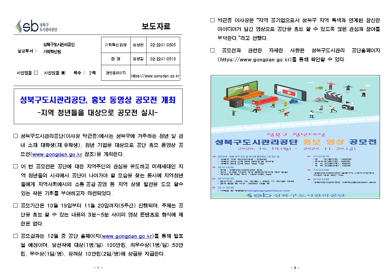 SB성북구 도시관리공단 보도자료
담당부서 : 성북구도시관리공단 기획혁신팀
사진 있음 쪽수 2쪽

기획혁신팀장 : 성상헌 (02-2241-0505)
담당 : 정봉길 (02-2241-0513)
관련홈페이지 :  https://www.gongdan.go.kr

성북구도시관리공단, 홍보 동영상 공모전 개최
-지역 청년들을 대상으로 공모전 실시-

□ 성북구도시관리공단(이사장 박근종)에서는 성북구에 거주하는 청년 및 관내 소재 대학생(재·휴학생), 청년 기업을 대상으로 공단 홍모 동영상 공모전(www.gongdan.go.kr 참조)을 개최한다.
□ 이 번 공모전은 공단에 대한 지역주민의 관심을 유도하고 미래세대인 지역 청년들의 시각에서 공단이 나아가야 할 모습을 찾는 동시에 지역청년들에게 지역사회에서의 소통·공감·공영 등 지역 상생 발전을 도모 할수 있는 작은 기회를 부여하고자 마련되었다.
□ 공모기간은 10월 19일부터 11월 20일까지(5주간) 진행되며, 주제는 공단을 홍보 할 수 있는 내용의 3분~5분 사이의 영상 콘텐츠로 형식에 제한은 없다. 
□ 공모결과는 12월 중 공단 홈페이지(www.gongdan.go.kr)를 통해 발표될 예정이며, 당선작에 대상(1명/팀) 100만원, 최우수상(1명/팀) 50만원, 우수상(1팀/명), 장려상 10만원(2팀/명)에 상금을 지급한다.
□ 박근종 이사장은 '지역 공기업으로서 성북구 지역 특색과 연계된 참신한 아이디어가 담긴 영상으로 공단을 홍보 할 수 있도록 많은 관심과 참여를 부탁한다'라고 전했다. 
□ 공모전과 관련한 자세한 사항은 성북구도시관리 공단홈페이지(https://www.gongdan.go.kr)를 통해 확인할 수 있다. 

성북구 청년대상
성북구도시관리공단 홍보 영상 공모전
2020. 10.19.(월) ~ 2020.11.20.(금)
□ 공모자격 : 아래 자격 요건 중 하나에 해당하는 1인 또는 팀
- 성북구 거주 청년(만19세~만34세)
- 성북구 관내 소재 대학 재학생 및 휴학생
- 성북구 관내 소재 청년 창업 기업
□ 공모내용
- 주제 : 성북구도시관리공단 홍보
- 방식 : 3~5분 이내의 형상 콘텐츠(형식에 제한 없음)
- 해상도 및 파일 형식 : 1920*1080, mp4
□ 공모일정
- 접수기간 : 2020.10.19.(월) ~ 2020.11.20.(금) 18:00
- 결과 발표 및 시상 : 2020년 12월 중
□ 접수방법
- 이메일 및 방문접수(seongbukgongdan@naver.com)
□ 사상내역
- 대상(1팀/1명) : 100만원
- 최우수상(1팀/1명) : 50만원
- 우수상(1팀/1명) : 30만원
- 장려상(2팀/2명) : 10만원
□ 기타사항
- 성북구도시관리공단 홈페이지->공지사항에서 자세한 내용 확인 가능
□ 문의사항
- 성북구도시관리공단 기획혁신팀(02)2241-0513
SB성북구도시관리공단