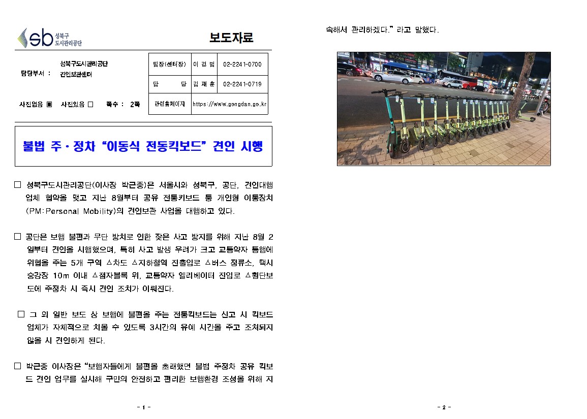 성북구도시관리공단 
보도자료
담당부서: 성북구도시관리공단 견인보관센터
사진없음 쪽수: 2쪽
팀장(센터장) : 이경범  02-2241-0700
담당 : 김재훈 02-2241-0719
관련홈페이지 : https://www.gongdan.go.kr

불법 주·정차 '이동식 전동킥보드 견인 시행
□ 성북구도시관리공단(이사장 박근종)은 서울시와 성북구, 공단, 견인대행
업체 협약을 맺고 지난 8월부터 공유 전통키보드 등 개인형 이동장치 (PM: Personal Mobility)의 견인보관 사업을 대행하고 있다.
□ 공단은 보행 불편과 무단 방치로 인한 잦은 사고 방지를 위해 지난 3월 2
일부터 견인을 시행했으며, 특히 사고 발생 우려가 크고 교통약자 등에 위협을 주는 5개 구역 차도 지하철역 진출입로 소버스 정류소, 택시 승강장 10m 이내 점자블록 위, 교통약자 엘리베이터 진입로 △횡단보 도에 주정차 시 즉시 견인 조치가 이뤄진다.
□ 그 외 일반 보도 상 보행에 불편을 주는 전동킥보드는 신고 시 킥보드 업체가 자체적으로 치울 수 있도록 3시간의 유예 시간을 주고 조치되지 않을 시 견인하게 된다.
□ 박근종 이사장은 '보행자들에게 불편을 초래했던 불법 주정차 공유 킥보
드 견인 업무를 실시해 구민의 안전하고 편리한 보행환경 조성을 위해 지속해서 관리하겠다.' 라고 말했다.
