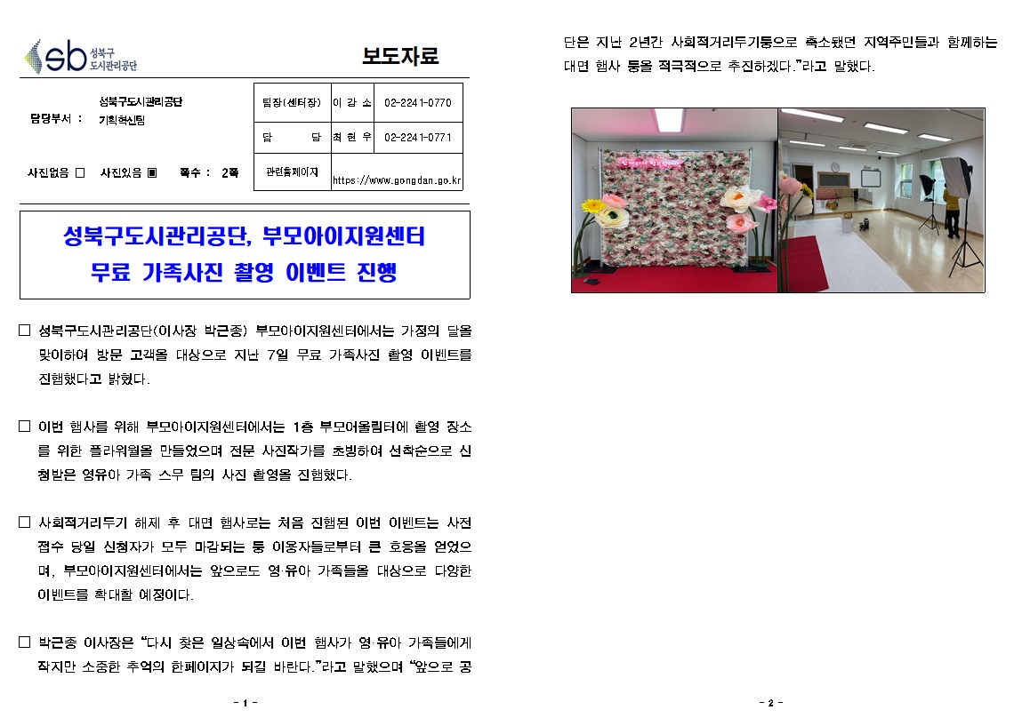 보도자료

담당부서 : 성북구도시관리공단 기획혁신팀
팀장(센터장) : 이감소 02-2241-0770
담당 : 최현우 02-2241-0771
사진없음 □ 사진있음 ▣ 쪽수: 2쪽 
관련홈페이지 https://www.gongdan.go.kr

성북구도시관리공단, 부모아이지원센터 무료 가족사진 촬영 이벤트 진행

□ 성북구도시관리공단(이사장 박근종) 부모아이지원센터에서는 가정의 달올 맞이하여 방문 고객을 대상으로 지난 7일 무료 가족사진 촬영 이벤트를 진행했다고 밝혔다.
□ 이번 행사를 위해 부모아이지원센터에서는 1층 부모어울림터에 촬영 장소 를 위한 플라워월을 만들었으며 전문 사진작가를 초빙하여 선착순으로 신 첨받은 영유아 가족 스무 팀의 사진 촬영을 진행했다.
□ 사회적거리두기 해제 후 대면 행사로는 처음 진행된 이번 이벤트는 사전 접수 당일 신청자가 모두 마감되는 둥 이용자들로부터 큰 호응을 얻었으 며, 부모아이지원센터에서는 앞으로도 영·유아 가족들을 대상으로 다양한 이벤트를 확대할 예정이다.
□ 박근종 이사장은 “다시 찾은 일상속에서 이번 행사가 영·유아 가족들에게 작지만 소중한 추억의 한페이지가 되길 바란다.”라고 말했으며 “앞으로 공단은 지난 2년간 사회적거리두기둥으로 축소됐던 지역주민들과 함께하는 대면 행사 둥을 적극적으로 추진하겠다.”라고 말했다.