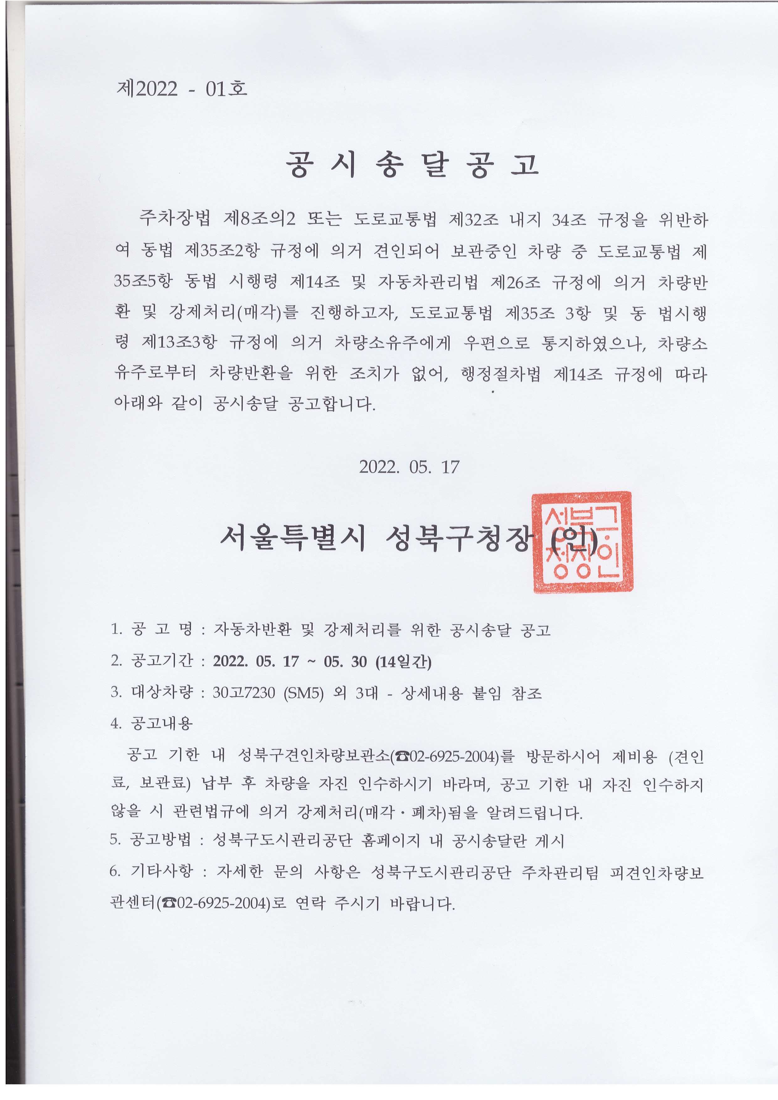 제2022 - 01호
공시송달 공고
주차장법 제8조의2 또는 도로교통법 제32조 내지 34조 규정을 위반하 여 동법 제35조2항 규정에 의거 견인되어 보관중인 차량 중 도로교통법 제 35조5항 동법 시행령 제14조 및 자동차관리법 제26조 규정에 의거 차량반 환 및 강제처리(매각)를 진행하고자, 도로교통법 제35조 3항 및 동 법시행 령 제13조3항 규정에 의거 차량소유주에게 우편으로 통지하였으나, 차량소 유주로부터 차량반환을 위한 조치가 없어, 행정절차법 제14조 규정에 따라 아래와 같이 공시송달 공고합니다.

2022. 05. 17

서울특별시 성북구청장 (인)

1. 공고명 : 자동차반환 및 강제처리를 위한 공시송달 공고
2. 공고기간 : 2022. 05. 17~ 05. 30 (14일간)
3. 대상차량: 30고7230 (SM5) 외 3대 - 상세내용 붙임 참조
4. 공고내용
공고 기한 내 성북구견인차량보관소(⌒02-6925-2004)를 방문하시어 제비용 (견인 료, 보관료) 납부 후 차량을 자진 인수하시기 바라며, 공고 기한 내 자진 인수하지
않을 시 관련법규에 의거 강제처리(매각·폐차)됨을 알려드립니다.
5. 공고방법 : 성북구도시관리공단 홈페이지 내 공시송달란 게시
6. 기타사항 : 자세한 문의 사항은 성북구도시관리공단 주차관리팀 피견인차량보관센터(02-6925-2004)로 연락 주시기 바랍니다.
 