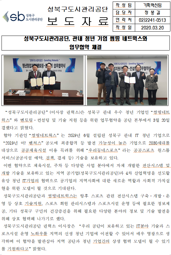 SB성북구 도시관리공단 
성북구도시관리공단 보도자료
작성팀 : 기획혁신팀
담당자 : 정봉길
연락처 : 02)2241-0513
작성일 2020.04.14

성북구도시관리공단, 관내 청년 기업 썸띵 네트웍스와
업무협약 체결

□ '성북구도시관리공단'(이사장 권혁소)은 성북구 관내 우수 청년 기업인 '썽띰네트웍스'와 멘토링ㆍ컨설팅 및 기술 지원 등을 위한 업무협약을 공단 본부에서 3월 20일 결했다고 밝혔다.
□ 협약 기관인 '썸띵네트웍스'는 2019년 6월 설립된 성북구 관내 IT 청년 기업으로 '2019년 어! 벤처스' 공모에 최종합격 등 발전 가능성이 높은 기업으로 2030세대를 대상으로 공공체육시설 이용 독려를 위해 '우리동네스포츠'라는 공공스포츠 원스톱 서비스(공공시설 예약, 검책, 결재 등) 기술을 보유하고 있다.
□ 이번 협약으로 체육시설, 주차 등 다양한 사업 분야에서 자체 개발한 전산시스템 및 개발 기술을 보유하고 있는 지역 공기업(성북구도시관리공단)과 4차 산업혁명을 선도할 유망 청년 IT기업의 협력으로 공기업의 지역사회에 대한 새로운 역할과 사회적 가치실현을 위한 모델이 될 것으로 기대된다.
□ 성북구도시관리공단과 썸띵네트웍스는 향후 스포츠 관련 전산시스템 구축ㆍ개발ㆍ운영 등 상호 기술지원, 스포츠 회원 관리시스템과 스포츠시설 운영 등에 필요한 정보제공, 기타 성북구 구민의 건강증진을 위해 필요한 다양한 분야의 정보 및 기술 발전을 위해 상호 협력해 나가기로 했다.
□ 성북구도시관리공단 권혁소 이사장은 '우리 공단이 보유하고 있는 IT분야 기술과 스포츠시설 운영 노하우를 지역의 신생 청년 기업에 이전할 수 있어서 매우 영광으로 생각하며 이 협약을 발판삼아 지역 공단과 청년 기업간의 상생 협력 모델이 될 수 있기를 기원한다고'밝혔다.