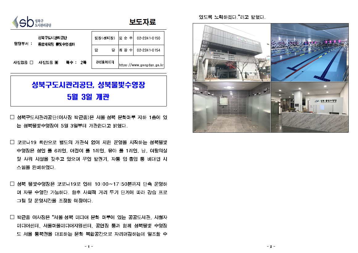 성북구 도시관리공단
보도자료
담당부서 : 성북구도시관리공단 종합체육팀 물빛수영센터
사진있음
쪽수 2쪽
팀장(센터장) 임순주 02-2241-0150
담당 최광수 02-2241-0154
관련홈페이지 https://www.gongdan.go.kr

성북구도시관리공단, 성북물빛수영장 5월 3일 개관
□ 성북구도시관리공단(이사장 박근종)은 서울 성북 문화마루 지하 1층에 있
는 성북물빛수영장이 5월 3일부터 개관한다고 밝혔다.
□ 코로나19 확산으로 별도의 개관식 없이 제한 운영을 시작하는 성북물빛 수영장은 성 인 풀 6레인, 어린이 풀 1레인, 유아 풀 1레인, 남, 여탈의실 및 샤워 시설을 갖추고 있으며 무인 발권기, 자동 입출입 등 비대면 시스템을 완비하였다.
□ 성북 물빛수영장은 코로나 19로 인해 10:00~17:50분까지 단축 운영하며 자유 수영만 가능하다. 향후 사회적 거리 두기 단계에 따라 강습 프로그램 및 운영시간을 조정할 예정이다.
□ 박근종 이사장은 서울 성북 미디어 문화 마루에 있는 공공도서관, 시첨자 미디어센터, 서울마을미디어지원센터, 공연장 등과 함께 성북물빛 수영장 도 서울 동북권을 대표하는 문화 복합공간으로 자리매김하는데 일조할 수있도록 노력하겠다.' 라고 말했다.
