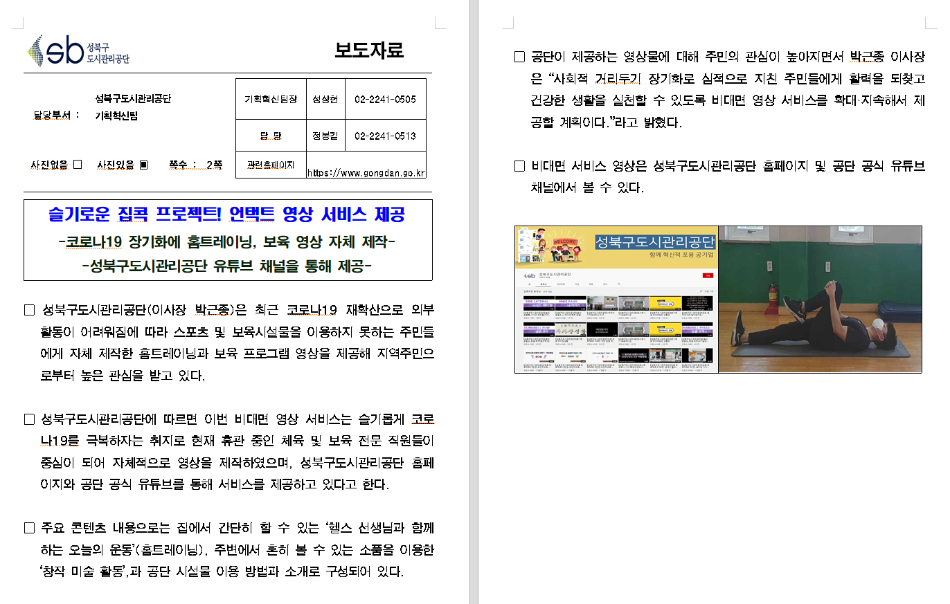 SB성북구 도시관리공단 보도자료
담당부서 : 성북구도시관리공단 기획혁신팀
사진 있음 쪽수 2쪽

기획혁신팀장 : 성상헌 (02-2241-0505)
담당 : 정봉길 (02-2241-0513)
관련홈페이지 :  https://www.gongdan.go.kr

슬기로운 집콕 프로젝트! 언택트 영상 서비스 제공
-코로나19 장기화에 홈트레이닝, 보육 영상 자체 제작-
-성북구도시관리공단 유튜브 채털을 통해 제공-

□ 성북구도시관리공단(이사장 박근종)은 최근 코로나19 재확산으로 외부활동이 어려워짐에 따라 스포츠 및 보육시설을 이용하지 못하는 주민들에게 자체 제작한 홈트레이닝과 보육 프로그램 영상을 제공해 지역주민으로부터 높은 관심을 받고 있다.
□ 성북구도시관리공단에 따르면 이번 비대면 영상 서비스는 슬기롭게 코로나19를 극복하자는 취지로 현재 휴관 중인 체육 및 보육 전문 직원들이 중심이 되어 자체적으로 영상을 제작하였으며, 성북구도시관리공단 홈페이지와 공단 공식 유튜브를 통해 서비스를 제공하고 있다고 한다.
□ 주요 콘텐츠 내용으로는 집에서 간단히 할 수 있는 '헬스 선생님과 함께 하는 오늘의 운동'(홈트레이닝), 주변에서 흔히 볼 수 있는 소품을 이용한 '창작 미술 활동',과 공단 시설물 이용 방법과 소개로 구성되어 있다.
□ 공단이 제공하는 영상물에 대해 주민의 관심이 놓아지면서 박근종 이사장은 '사회적 거리두기 장기화로 심적으로 지친 주민들에게 활력을 되찾고 건강한 생활을 실천할 수 있도록 비대면 영상 서비스를 확대ㆍ지속해서 제공할 계획이다.'하고 밝혔다.
□ 비대면 서비스 영상은 성북구도시관리공단 홈페이지 및 공단 공식 유튜브채널에서 볼 수 있다.