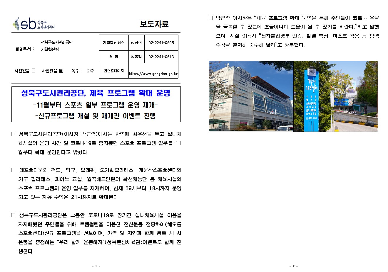 SB성북구 도시관리공단 보도자료
담당부서 : 성북구도시관리공단 기획혁신팀
사진 있음 쪽수 2쪽

기획혁신팀장 : 성상헌 (02-2241-0505)
담당 : 정봉길 (02-2241-0513)
관련홈페이지 :  https://www.gongdan.go.kr

성북구도시관리공단, 체육 프로그램 확대 운영
-11월부터 스포츠 일부 프로그램 운영 재개-
-신규프로그램 개설 및 재개관 이벤트 진행

□ 성북구도시관리공단(이사장 박근종)에서는 방역에 최우선을 두고 실내체육시설의 운영 시간 및 코로나19로 중지됐던 스포츠 프로그램 일부를 11월부터 확대 운영한다고 밝혔다. 
□ 레포츠타운의 검도, 탁구, 발레핏, 요가&필라테스, 개운산스포츠센터의 기구 필라테스, 피아노 교실, 월곡배드민턴의 학생체능단 등 체육시설의 스포츠 프로그램의 운영 일부를 재개하며, 현재 09시부터 18시까지 운영되고 있는 자유 수영은 21시까지로 확대된다.
□ 성북구도시관리공단은 그동안 코로나19로 장기간 실내체육시설 이용을 자제해왔던 주민들을 위해 트램펄린을 이용한 전신운동 점핑하이(해오름스포츠센터)신규 프로그램을 선보이며, 가족 및 지인과 함께 등록 시 사은품을 증정하는 '우리 함께 운동하자'(성북펜싱체육관)이벤트도 함께 진행한다. 
□ 박근종 이사장은 “체육 프로그램 확대 운영을 통해 주민들이 코로나 우울을 극복할 수 있는데 조금이나마 도움이 될 수 있기를 바란다.”라고 말했으며, 시설 이용시 “전자출입명부 인증, 발열 측정, 마스크 착용 등 방역 수칙을 철저히 준수해 달라”고 당부했다. 