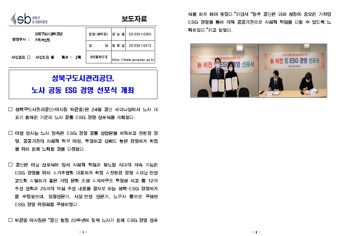 보도자료

담당부서 : 성북구도시관리공단 기획혁신팀
팀장(센터장): 양승열(02-2241-0505)
담     당 : 정봉길(02-2241-0513)
관련홈페이지: https://www.gongdan.go.kr

사진있음 ▣ 쪽수 :  2쪽

성북구도시관리공단, 노사 공동 ESG 경영 선포식 개최

□ 성북구도시관리공단(이사장 박근종)은 24일 공단 세미나실에서 노사 대표가 참석한 가운데 노사 공통 ESG 경영 선포식을 개최했다.
□ 이번 햅사는 노사 양측은 ESG 경영 공동 선언문을 채택하고 친환경 경 영, 공공기관의 사회적 책무 이햄, 투명하고 신뢰도 높은 경영체계 확립 을 위해 함께 노력할 것을 다짐했다.
□ 공단은 이날 선포식에 앞서 사회적 책임과 뉴노멀 시대의 지속 가능한 ESG 경영을 위해 기후변화 대응체계 확립 △친환경 경영 재난·안전 고도화 일하기 좋은 기업 문화 조성 △지배구조 투명성 제고 둥 12개 추진 전략과 25개의 핵심 추진 내용을 골자로 하는 성북-ESG 경영체계 를 수립했으며, 햄정전문가, 시설 안전 전문가, 노무자 둥으로 구성된 ESG 경영 위원회를 구성하였다.
□ 박근종 이사장은 “공단 창립 22주년에 맞춰 노사가 함께 ESG 경영 선포식을 하게 되어 뜻깊다.” 라면서 향후 공단은 미래 성장에 중요한 가치인 esg 경영을 통해 지역 공공기관으로 사회적 책임을 다할 수 있도록 노력하겠다.”라고 말했다.