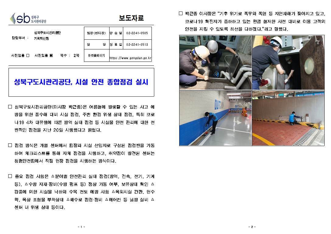 성북구 도시관리공단
보도자료
담당부서 : 성북구도시관리공단 기획혁신팀
사진있음 쪽수: 2쪽
팀장(센터장) | 양승열 | 02-2241-0505
담당 | 정봉길 | 02-2241-0513
관련 페이지
https://www.gongdan.go.kr

성북구도시관리공단, 시설 안전 종합점검 실시
□ 성북구도시관리공단(이사장 박근종)은 여름철에 발생할 수 있는 사고 예 방을 위한 풍수해 대비 시설 점검, 주변 환겸 위생 상태 점검, 특히 코로 나19 4차 대유행에 따른 방역 실태 점검 등 시설물 안전 관리에 대한 전 반적인 점검을 지난 20일 시행했다고 밝혔다.
□ 점검 방식은 개별 센터에서 팀장과 시설 선임자로 구성된 점검반을 가동 하여 체크리스트를 통해 자체 점검을 시행하고, 취약점이 발견된 센터는 청렴안전팀에서 직접 현장 점검을 시행하는 방식이다.
□ 중요 점검 사함은 분야별 안전관리 실태 점검(방역, 건축, 전기, 기계
등), 수방 자재 장비(수방 펌프 등) 정상 가동 여부, 보유상태 확인 A 감품에 의한 시설물 낙하와 수목 전도 예방 사함 옥외시설 간판, 현수 막, 옥상 조형물 부착상태 배수로 점검·정비 에어컨 등 냄방 설비 A 센터 내 위생 상태 등이다.
□ 박근종 이사장은 '기후 위기로 폭우와 폭염 등 자연재해가 잦아지고 있고, | 코로나19 화친자가 음하하고 있는 만큼 철저한 사전 대비로 이용 고객의 안전을 지킬 수 있도록 최선을 다하겠다.' 라고 말했다.

