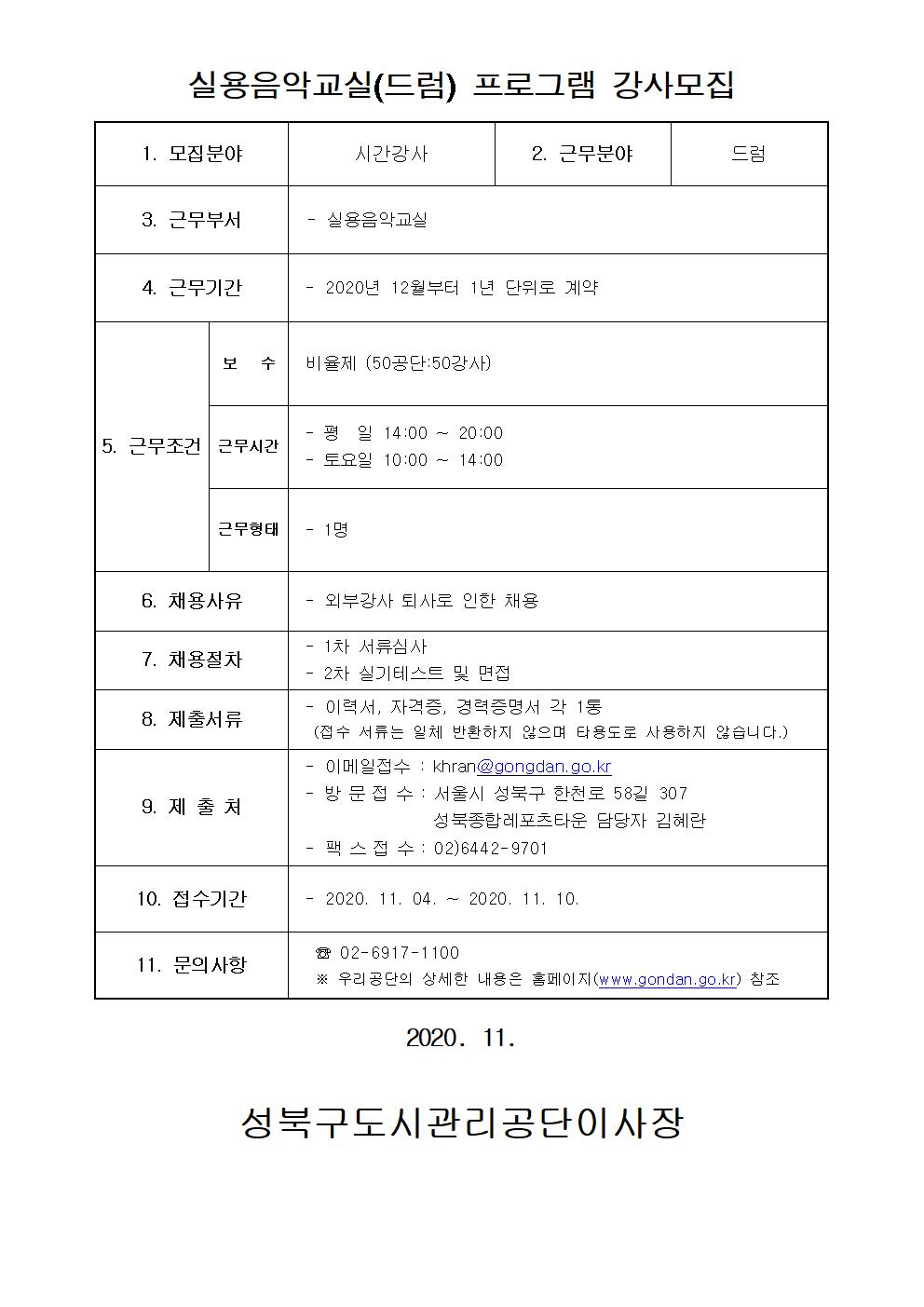 레포츠센터 드럼강사 모집
실용음악교실(드럼) 프로그램 강사모집
1.모집분야 : 시간강사
2.근무분야 : 드럼
3.근무부서: 실용음악교실
4.근무기간: 2020년 12월부터 1년 단위로 계약
5.근무조건:
보수: 비율제(50공단:50강사)
근무시간: 평일 14:00~20:00 / 토요일 10:00~14:00
근무형태: 1명
6.채용사유: 외부강사 퇴사로 인한 채용
7.채용절차: 1차 서류심사, 2차 실기테스트 및 면접
8.제출서류: 이력서, 자격증, 경력증명서 각 1통(접수 서류는 일체 반환하지 않으며 타용도로 사용하지 않습니다.)
9.제출처: 이메일접수:khran@gongdan.go.kr, 방문접수:서울시 성북구 한천로 58길 307 성북종합레포츠타운 담당자 김혜란, 팩스접수: 02-6442-9701
10.접수기간: 2020-11-04~2020-11-10
11.문의사항: 02-6917-1100 상세한 내용은 홈페이지 참조 https://www.gongdan.go.kr/portal/main/main.do
2020.11. 성북구도시관리공단이사장
