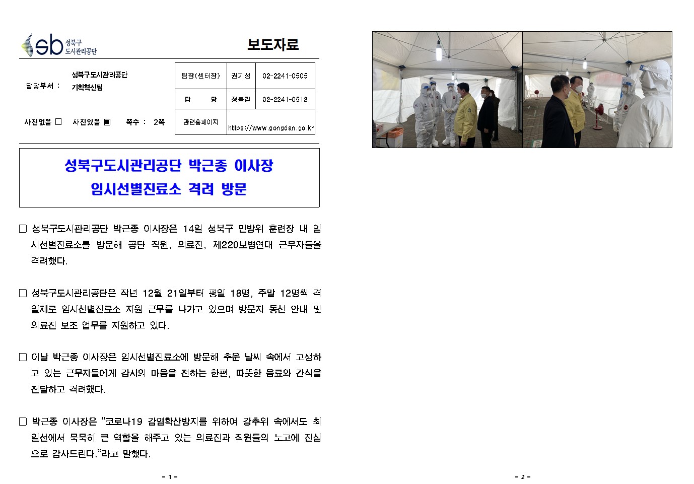 
보도자료

담당부서 : 성북구도시관리공단 기획혁신팀

팀장(센터장) : 권 기 성 (02-2241-0505)
담        당 : 정 봉 길 (02-2241-0513)
관련홈페이지 : https://www.gongdan.go.kr

사진있음 ▣ 쪽수 :  2쪽

성북구도시관리공단 박근종 이사장 임시선별진료소 격려 방문


□ 성북구도시관리공단 박근종 이사장은 14일 성북구 민방위 훈련장 내 임시선별진료소를 방문해 공단 직원, 의료진, 제220보병연대 근무자들을 격려했다.

□ 성북구도시관리공단은 작년 12월 21일부터 평일 18명, 주말 12명씩 격일제로 임시선별진료소 지원 근무를 나가고 있으며 방문자 동선 안내 및 의료진 보조 업무를 지원하고 있다. 

□ 이날 박근종 이사장은 임시선별진료소에 방문해 추운 날씨 속에서 고생하고 있는 근무자들에게 감사의 마음을 전하는 한편, 따뜻한 음료와 간식을 전달하고 격려했다.

□ 박근종 이사장은 “코로나19 감염확산방지를 위하여 강추위 속에서도 최일선에서 묵묵히 큰 역할을 해주고 있는 의료진과 직원들의 노고에 진심으로 감사드린다.”라고 말했다.
