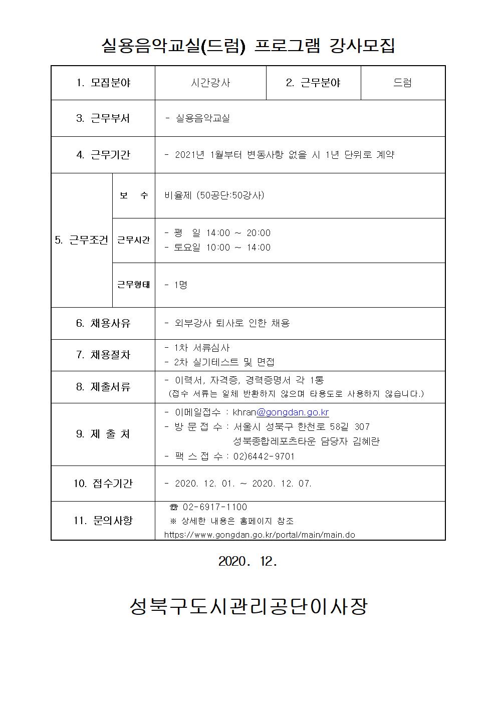 레포츠센터 드럼강사 모집
실용음악교실(드럼) 프로그램 강사모집
1.모집분야 : 시간강사
2.근무분야 : 드럼
3.근무부서: 실용음악교실
4.근무기간: 2021년 1월부터 변동사항 없을 시 1년 단위로 계약
5.근무조건:
보수: 비율제(50공단:50강사)
근무시간: 평일 14:00~20:00 / 토요일 10:00~14:00
근무형태: 1명
6.채용사유: 외부강사 퇴사로 인한 채용
7.채용절차: 1차 서류심사, 2차 실기테스트 및 면접
8.제출서류: 이력서, 자격증, 경력증명서 각 1통(접수 서류는 일체 반환하지 않으며 타용도로 사용하지 않습니다.)
9.제출처: 이메일접수:khran@gongdan.go.kr, 방문접수:서울시 성북구 한천로 58길 307 성북종합레포츠타운 담당자 김혜란, 팩스접수: 02-6442-9701
10.접수기간: 2020-12-01~2020-12-07
11.문의사항: 02-6917-1100 상세한 내용은 홈페이지 참조 https://www.gongdan.go.kr/portal/main/main.do
2020.12. 성북구도시관리공단이사장