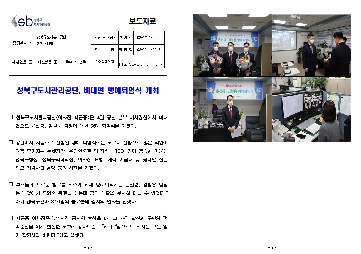 
보도자료

담당부서 : 성북구도시관리공단 기획혁신팀
팀장(센터장) : 권 기 성 (02-2241-0505)
담       당 : 정 봉 길 (02-2241-0513)
관련홈페이지 : https://www.gongdan.go.kr

사진있음 ▣ 쪽수 :  2쪽

성북구도시관리공단, 비대면 명예퇴임식 개최

□ 성북구도시관리공단(이사장 박근종)은 4일 공단 본부 이사장실에서 비대면으로 윤선광, 김철용 팀장에 대한 명예 퇴임식을 가졌다.

□ 공단에서 처음으로 진행된 명예 퇴임식에는 코로나 상황으로 많은 직원이 직접 모이지는 못했지만, 온라인으로 임·직원 100여 명이 접속한 가운데 성북구청장, 성북구의회의장, 이사장 표창, 재직 기념패 및 꽃다발 전달 하고 기념사진 촬영 등의 시간을 가졌다.

□ 후배들의 새로운 활로를 터주기 위해 명예퇴직하는 윤선광, 김철용 팀장은 “ 옆에서 도와준 동료들 때문에 공단 생활을 무사히 마칠 수 있었다.”라며 성북구민과 310명의 동료들께 감사의 인사를 전했다.

□ 박근종 이사장은 “21년간 공단의 초석을 다지고 조직 발전과 구민의 편익증진을 위해 헌신한 노고에 감사드린다.”라며 “앞으로도 하시는 모든 일이 잘되시길 바란다.”라고 말했다.
