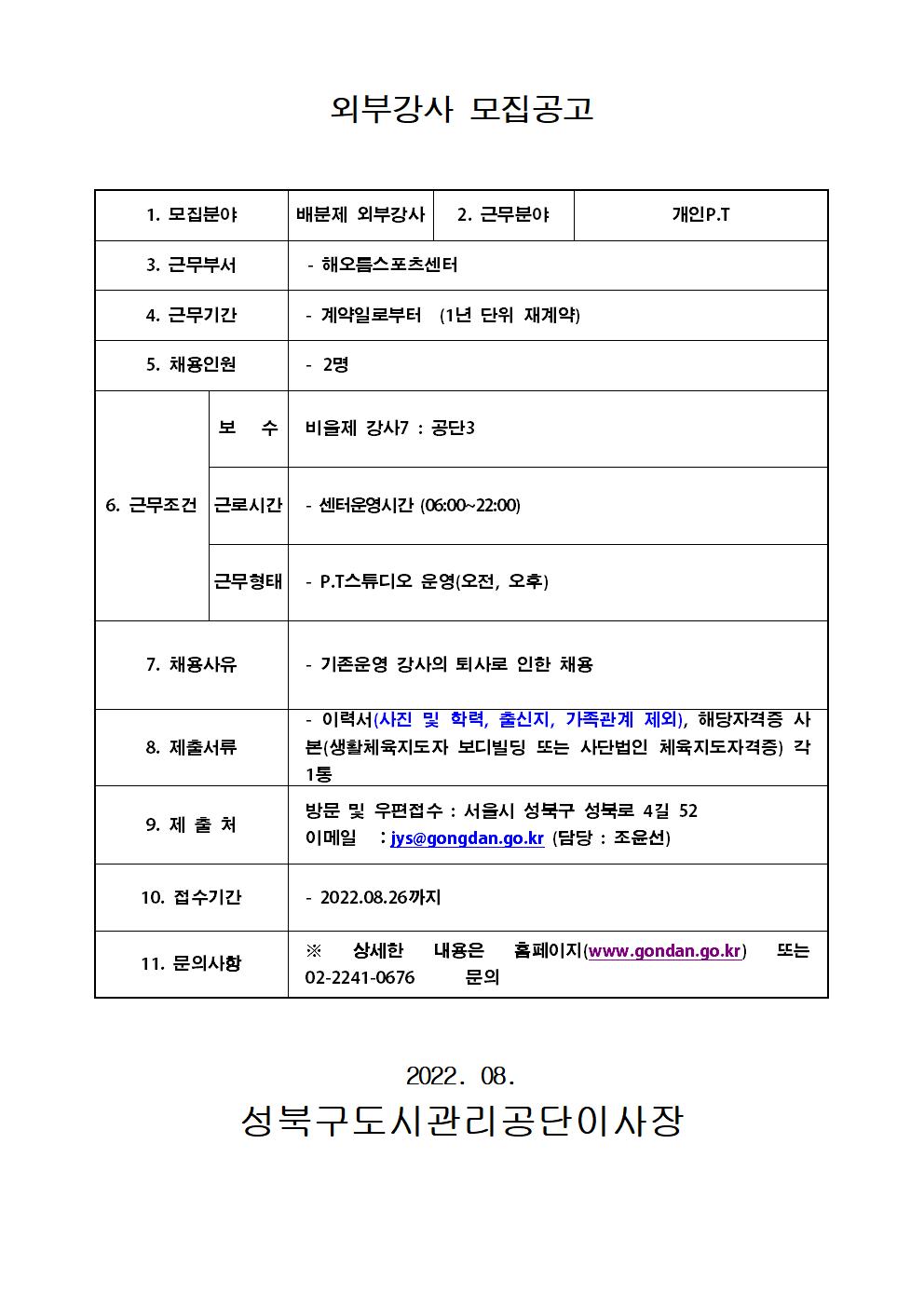 외부강사 모집공고
1. 모집분야 : 배분제 외부강사
2. 근무분야 : 개인P.T
3. 근무부서 : 해오름스포츠센터
4. 근무기간 : 계약일로부터 1년 단위 재계약)
5. 채용인원 : 2명
6. 근무조건 
보 수 : 비율제 강사7: 공단3
근로시간 : 센터운영시간 (06:00~22:00)
근무형태 : P.T스튜디오 운영(오전, 오후)
7. 채용사유 : 기존운영 강사의 퇴사로 인한 채용
8. 제출서류 : 이력서(사진 및 학력, 출신지, 가족관계 제외), 해당자격증 사 본(생활체육지도자 보디빌딩 또는 사단법인 체육지도자격증) 각 1통
9. 제출처
방문 및 우편접수 : 서울시 성북구 성북로 4길 52
이메일 : jys@gongdan.go.kr (담당 : 조윤선)
10. 접수기간 :  2022.08.26까지
11. 문의사항
X 상세한 내용은 홈페이지(www.gondan.go.kr) 또는 02-2241-0676 문의

2022. 08.
성북구도시관리공단이사장
