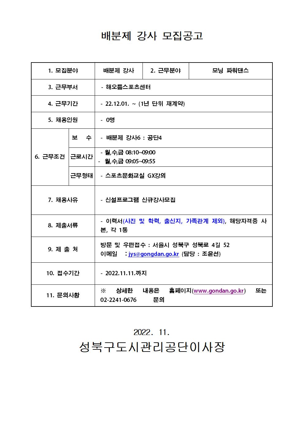 배분제 강사 모집공고
1. 모집분야:배분제 강사
2. 근무분야:모닝 파워댄스
3. 근무부서:해오름스포츠센터
4. 근무기간:22.12.01. ~ (1년 단위 재계약)
5. 채용인원:0명
6. 근무조건 보 수:배분제 강사6 : 공단4
근로시간:월,수,금 08:10~09:00,월,수,금 09:05~09:55
근무형태:스포츠문화교실 GX강의
7. 채용사유:신설프로그램 신규강사모집
8. 제출서류:이력서(사진 및 학력, 출신지, 가족관계 제외), 해당자격증 사본, 각 1통
9. 제출처:방문 및 우편접수 : 서울시 성북구 성북로 4길 52
이메일 : jys@gongdan.go.kr (담당 : 조윤선)
10. 접수기간: 2022.11.11.까지
11. 문의사항:
* 상세한 내용은 홈페이지(www.gondan.go.kr)또는 02-2241-0676 문의

2022. 11.
성북구도시관리공단이사장
