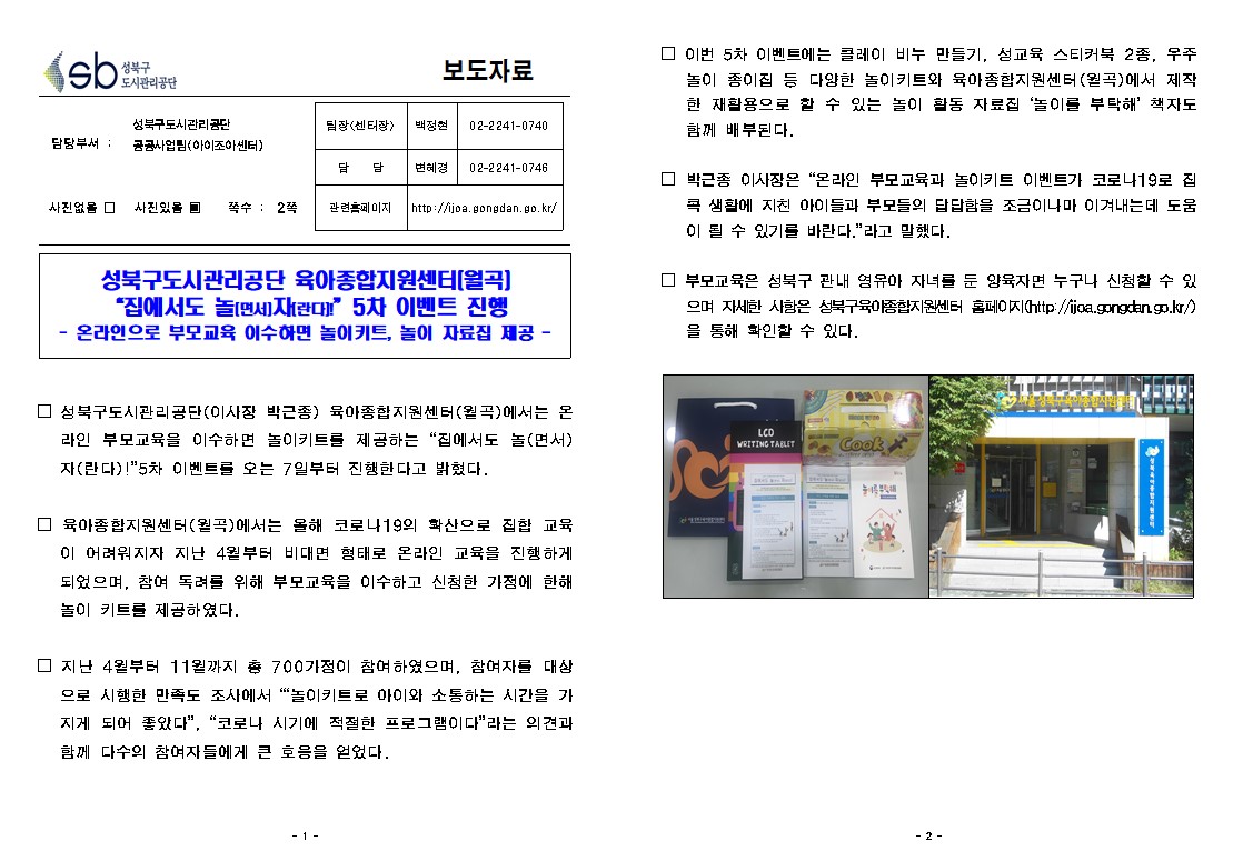 SB성북구 도시관리공단 보도자료
담당부서 : 성북구도시관리공단 공공사업팀(아이조아센터)
사진 있음 쪽수 2쪽

팀장(센터장) : 백정현 (02-2241-0740)
담당 : 변혜경 (02-2241-0746)
관련홈페이지 :  http://ijoa.gongdan.go.kr/

성북구도시관리공단 육아종합지원센터(월곡) 
'집에서도 놀(면서)자(란다)!'5차 이벤트 진행
- 온라인으로 부모교육 이수하면 놀이키트, 놀이 자료집 제공 -

□ 성북구도시관리공단(이사장 박근종) 육아종합지원센터(월곡)에서는 온라인 부모교육을 이수하면 놀이키트를 제공하는 '집에서도 놀(면서) 자(란다)!'5차 이벤트를 오는 7일부터 진행한다고 밝혔다.
□ 육아종합지원센터(월곡)에서는 올해 코로나19의 확산으로 집합 교육이 어려워지자 지난 4월부터 비대면 형태로 온라인 교육을 진행하게 되었으며, 참여 독려를 위해 부모교육을 이수하고 신청한 가정에 한해 놀이 키트를 제공하였다. 
□ 지난 4월부터 11월까지 총 700가정이 참여하였으며, 참여자를 대상으로 시행한 만족도 조사에서 ‘놀이키트로 아이와 소통하는 시간을 가지게 되어 좋았다, 코로나 시기에 적절한 프로그램이다'라는 의견과 함께 다수의 참여자들에게 큰 호응을 얻었다. 
□ 이번 5차 이벤트에는 클레이 비누 만들기, 성교육 스티커북 2종, 우주 놀이 종이집 등 다양한 놀이키트와 육아종합지원센터(월곡)에서 제작한 재활용으로 할 수 있는 놀이 활동 자료집 ‘놀이를 부탁해’ 책자도 함께 배부된다. 
□ 박근종 이사장은 온라인 부모교육과 놀이키트 이벤트가 코로나19로 집콕 생활에 지친 아이들과 부모들의 답답함을 조금이나마 이겨내는데 도움이 될 수 있기를 바란다.라고 말했다.
□ 부모교육은 성북구 관내 영유아 자녀를 둔 양육자면 누구나 신청할 수 있으며 자세한 사항은 성북구육아종합지원센터 홈페이지(http://ijoa.gongdan.go.kr/)을 통해 확인할 수 있다. 