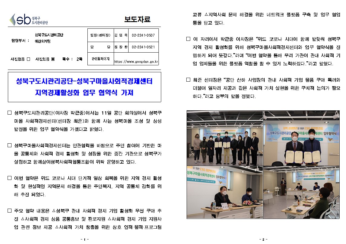 성북구 도시관리공단
보도자료
담당부서: 성북구도시관리공단 예산회계팀
사진있음
쪽수 : 2쪽
팀장(센터장) 김명 02-224 1-0507
담당 정잘환 02-224 1-0521
관련 페이지
https://www.gongdan.go.kr

□ 성북구도시관리공단(이사장 박근종)에서는 11일 공단 회의실에서 성북구
마을 사회적경제센터(센터장 최준)와 함께 사는 성북마을 조성 및 상생 발전을 위한 업무 협약식을 가졌다고 밝혔다.

□ 성북구마올사회적경제센터는 민관협력을 바탕으로 주민 참여에 기반한 마
올 공동체와 사회적 경제 활성화 및 성장을 위한 중간 기관으로 성북구가 설립하고 함께살이성북사회적협동조합이 위탁 운영하고 있다.

□ 이번 협약은 위드 코로나 시대 단계적 일상 회복을 위한 지역 경제 활성
화 및 현실적인 지역문제 해결을 통한 주민복지, 지역 공동체 강화를 위 해 추진 되었다.

□ 주요 협약 내용은 성북구 관내 사회적 경제 기업 활성화 우선 구매 추
진 △사회적 경제 상품 공동홍보 및 판로지원 △사회적 경제 기업 지원사 업 관련 정보 제공 △사회적 가치 창출을 위한 상호 인적·물적 ·프로그램 
교류 지역사회 문제 해결을 위한 네트워크 플랫폼 구축 및 업무 협업 둥을 담고 있다.

□ 이 자리에서 박근종 이사장은 '위드 코로나 시대에 함께 발맞춰 성북구 지역 경제 활성화를 위해 성북구마올사회적경제센터와 업무 협약식을 진 햄하게 되어 뜻깊다.'라며 '이번 협약을 통해 우리 가관이 관내 사회적 기 업 업체들을 위한 플랫폼 역할을 할 수 있게 노력하겠다.' 라고 말했다. □ 최준 센터장은 '공단 산하 사업장의 관내 사회적 기업 물품 구매 독려와 더불어 일자리 제공과 같은 가치 실현을 위한 구체적 논의가 필요 하다.'라고 당부의 말을 전했다.