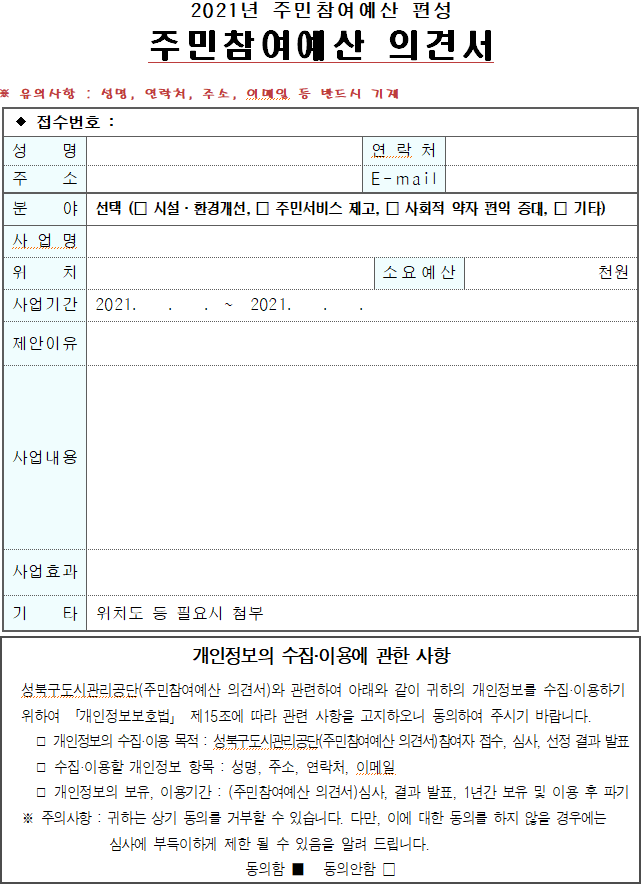 2021년 주민참여예산 편성 주민참여예산 의견서 유의사항 : 성명, 연락처, 주소, 이메일 등 반드시 기재
접수번호 :/성명 :/연락처 :/주소:/E-MAIL/분야-선택 시설-환경개선, 주민서비스제고, 사회적 약자편익 증대, 기타/사업명:/위치:/소요예산:천원/사업기간/제안이유/사업내용/사업효과/기타:위치도 등필요시첨부
개인정보의 수집·이용에 관한 사항 성북구도시관리공단(주민참여예산 의견서)와 관련하여 아래와 같이 귀하의 개인정보를 수집·이용하기 위하여 「개인정보보호법」 제15조에 따라 관련 사항을 고지하오니 동의하여 주시기 바랍니다.
개인정보의 수집·이용 목적 : 성북구도시관리공단(주민참여예산 의견서)참여자 접수, 심사, 선정 결과 발표
수집·이용할 개인정보 항목 : 성명, 주소, 연락처, 이메일 개인정보의 보유, 이용기간 : (주민참여예산 의견서)심사, 결과 발표, 1년간 보유 및 이용 후 파기
주의사항 : 귀하는 상기 동의를 거부할 수 있습니다. 다만, 이에 대한 동의를 하지 않을 경우에는 심사에 부득이하게 제한 될 수 있음을 알려 드립니다.
