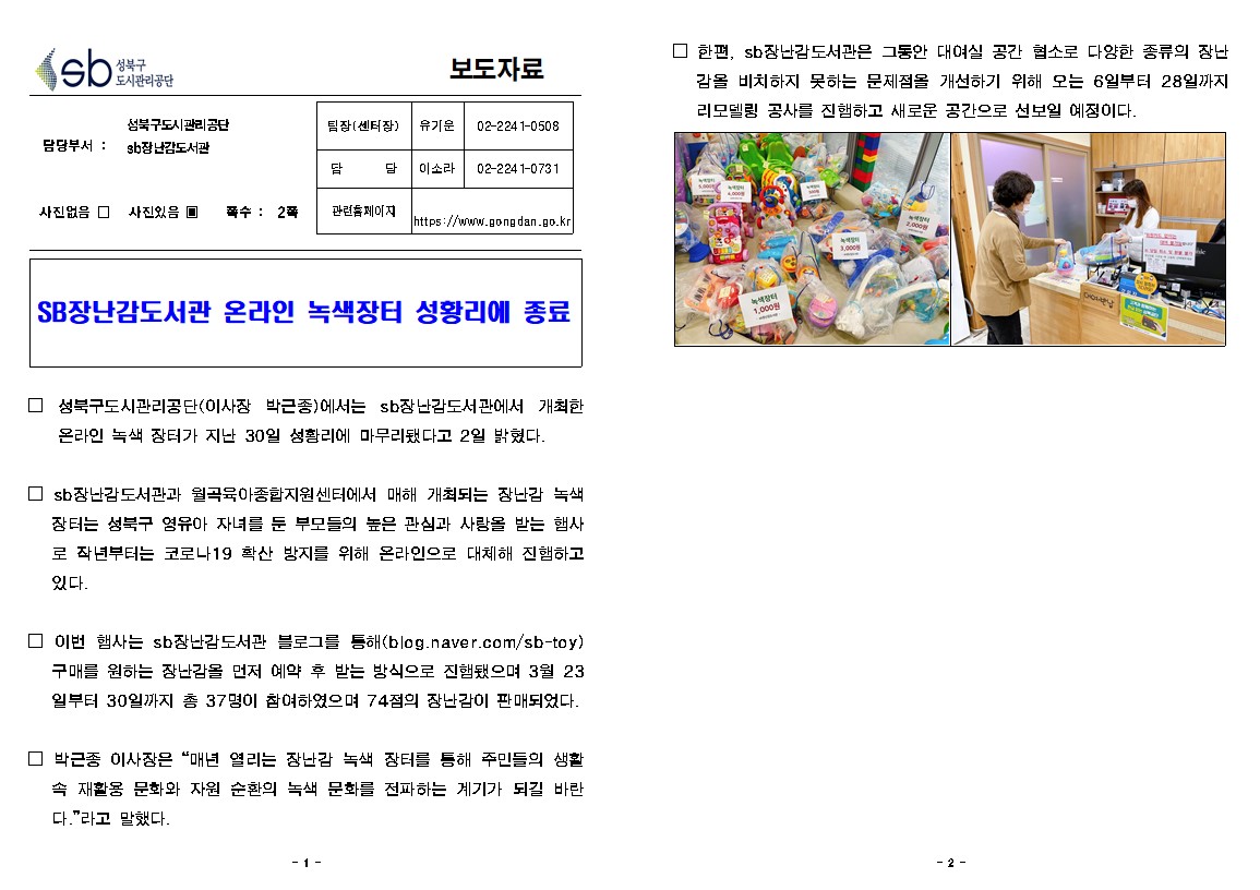 성북구 도시관리공단 보도자료

성북구도시관리공단 담당부서 : sb장난감도서관
사진있음 / 쪽수 : 2쪽

팀장(센터장) : 유기운 02-2241-0508
담당 : 이소라 02-2241-0731
관련홈페이지 : https://www.gongdan.go.kr

SB장난감도서관 온라인 녹색장터 성황리에 종료

□ 성북구도시관리공단(이사장 박근종)에서는 sb장난감도서관에서 개최한온라인 녹색 장터가 지난 30일 성황리에 마무리됐다고 2일 밝혔다.
□ sb 장난감도서관과 월곡육아종합지원센터에서 매해 개최되는 장난감 녹색 장터는 성북구 영유아 자녀를 둔 부모들의 높은 관심과 사랑을 받는 행사로 작년부터는 코로나19 확산 방지를 위해 온라인으로 대체해 진행하고 있다.
□ 이번 햄사는 sb 장난감도서관 블 로그를 통해 (blog.naver.com/sb-toy) 구매를 원하는 장난감을 먼저 예약 후 받는 방식으로 진햄됐으며 3월 23 일부터 30일까지 총 37명이 참여하였으며 74점의 장난감이 판매되었다.
□ 박근종 이사장은 “매년 열리는 장난감 녹색 장터를 통해 주민들의 생활
□ 한편, sb 장난감도서관은 그동안 대여실 공간 협소로 다양한 종류의 장난
감을 비치하지 못하는 문제점을 개선하기 위해 오는 6일부터 28일까지 리모델링 공사를 진햄하고 새로운 공간으로 선보일 예정이다.
