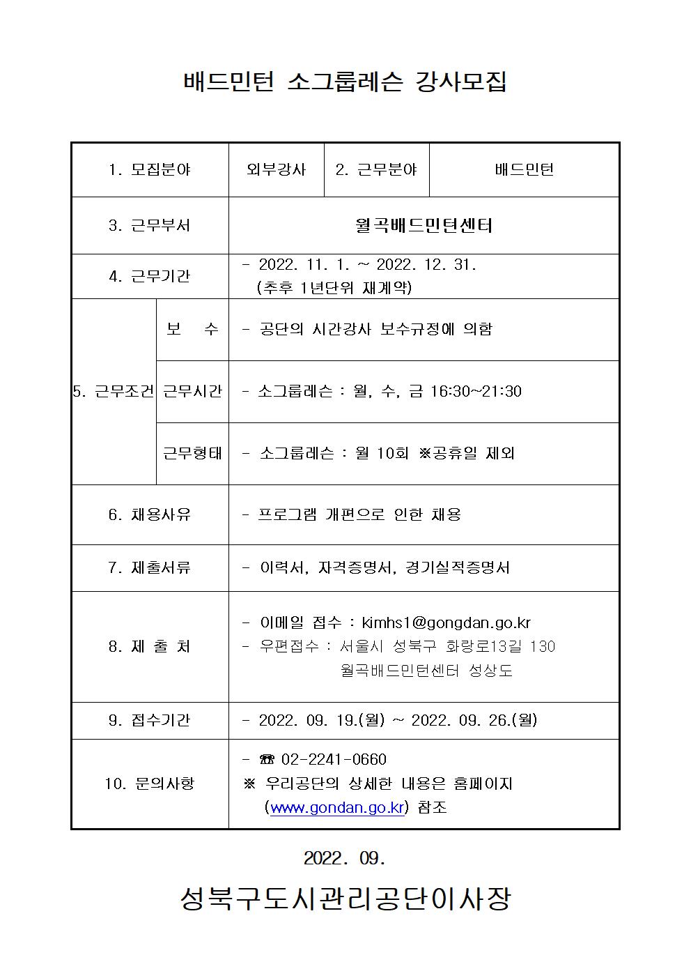 
배드민턴 소그룹레슨 강사모집
1. 모집분야:외부강사
2. 근무분야:배드민턴
3. 근무부서:월곡배드민턴센터
4. 근무기간:2022. 11. 1. ~ 2022. 12. 31.(추후 1년단위 재계약)
5. 근무조건:보 수:공단의 시간강사 보수규정에 의함
근무시간:소그룹레슨 : 월, 수, 금 16:30~21:30
근무형태:소그룹레슨 : 월 10회 ※공휴일 제외
6. 채용사유:프로그램 개편으로 인한 채용
7. 제출서류:이력서, 자격증명서, 경기실적증명서
8. 제출처:이메일 접수 : kimhs1@gongdan.go.kr 
우편접수 : 서울시 성북구 화랑로13길 130 월곡배드민턴센터 성상도
9. 접수기간:2022. 09. 19.(월) 2022. 09. 26.(월)
10. 문의사항:02-2241-0660
※ 우리공단의 상세한 내용은 홈페이지
(www.gondan.go.kr) 참조
2022. 09.
성북구도시관리공단이사장
