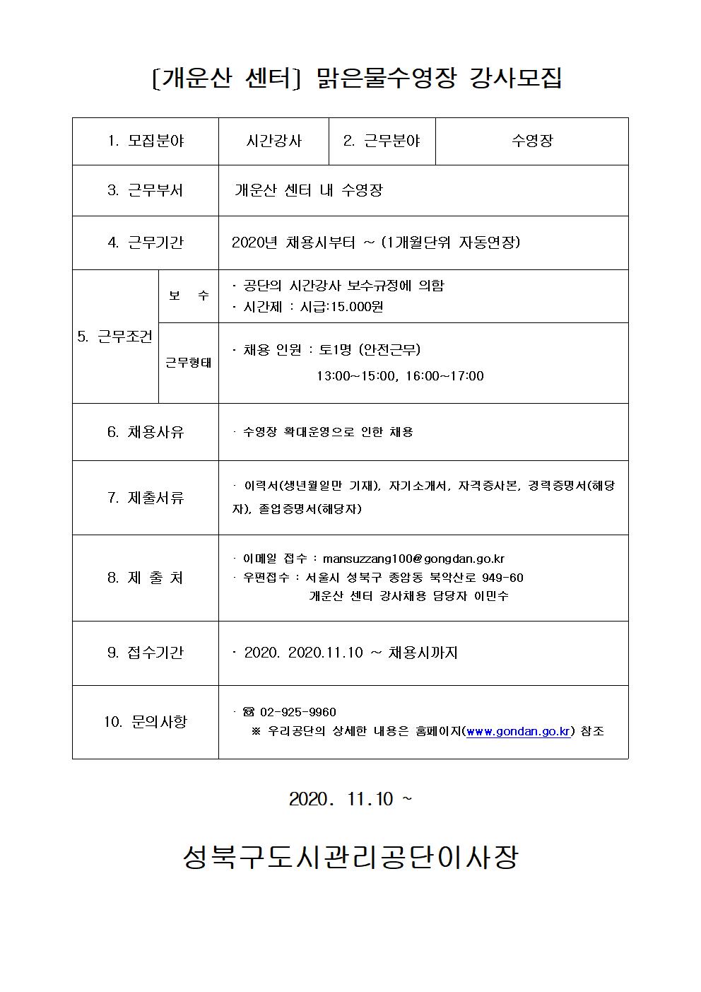 개운산센터 수영강사모집
[개운산 센터] 맑은물수영장 강사모집
1.모집분야: 시간강사
2.근무분야: 수영장
3.근무부서: 개운산 센터 내 수영장
4.근무기간: 2020년 채용시부터~(1개월단위 자동연장)
5.근무조건:
보수: 공단의 시간강사 보수규정에 의함, 시간제:시급15,000원
근무형태: 채용인원: 토1명(안전근무) 13:00~15:00, 16:00~17:00
6.채용사유: 수영장 확대운영으로 인한 채용
7.제출서류: 이력서(생년월일만 기재), 자기소개서, 자격증사본, 경력증명서(해당자), 졸업증명서(해당자)
8.제출처: 이메일접수: mansuzzang100@gongdan.go.kr, 우편접수:서울시 성북구 종암동 북악산로 949-60 개운산 센터 강사채용 담당자 이민수
9.접수기간: 2020.11.10~채용시까지
10.문의사항: 02-925-9960 우리공단의 상세한 내용은 홈페이지(www.gongdan.go.kr)참조
2020.11.10~ 성북구도시관리공단이사장
