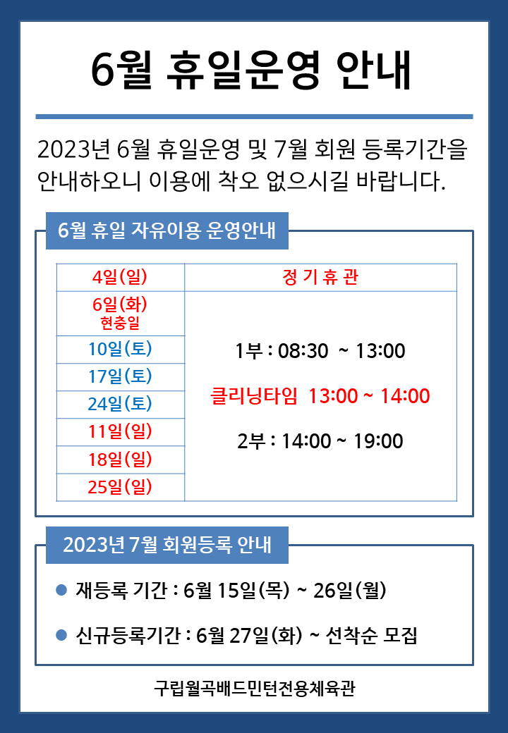 6월 휴일운영안내
2023년 6월 휴일운영 및 7월 회원등록기간을 안내하오니 이용에 착오 없으시길 바랍니다.

■ 6월 휴일 자유이용 운영안내
○ 6월4일(일) - 정기휴관
○ 6월6일(화) 현충일 - 1부 : 08:30~13:00, - 클리닝타임 : 13:00~14:00, - 2부 : 14:00~19:00
○ 6월10일(토), 6월17일(토), 6월24일(토) - 1부 : 08:30~13:00, - 클리닝타임 : 13:00~14:00, - 2부 : 14:00~19:00
○ 6월11일(일), 6월18일(일), 6월25일(일) - 1부 : 08:30~13:00, - 클리닝타임 : 13:00~14:00, - 2부 : 14:00~19:00


■ 2023년 7월 회원등록 안내
○ 재등록 기간 : 6월 15일(목) ~ 26일(월)
​○ 신규등록기간 : 6월 27일(화) ~ 선착순 모집
구립월곡배드민턴전용체육관