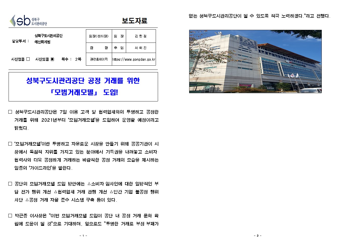 
보도자료

담당부서 : 성북구도시관리공단 예산회계팀

팀장(센터장) : 팀장 김 민 정
담        당 : 주임 서 미 진
관련홈페이지 : https://www.gongdan.go.kr

사진있음 ▣ 쪽수 :  2쪽

성북구도시관리공단 공정 거래를 위한 「모범거래모델」 도입!


□ 성북구도시관리공단은 7일 이용 고객 및 협력업체와의 투명하고 공정한 거래를 위해 2021년부터 ‘모범거래모델’을 도입하여 운영할 예정이라고 밝혔다. 

□ ‘모범거래모델’이란 투명하고 자유로운 시장을 만들기 위해 공공기관이 시장에서 독점적 지위를 가지고 있는 분야에서 기득권을 내려놓고 소비자·협력사와 더욱 공정하게 거래하는 바람직한 공정 거래의 모습을 제시하는 일종의 ‘가이드라인’을 말한다. 

□ 공단의 모범거래모델 도입 방안에는 △소비자·임차인에 대한 일방적인 부담 전가 행위 개선 △협력업체 거래 관행 개선 △민간 기업 불공정 행위 차단 △공정 거래 자율 준수 시스템 구축 등이 있다. 

□ 박근종 이사장은 ”이번 모범거래모델 도입이 공단 내 공정 거래 문화 확립에 도움이 될 것”으로 기대하며, 앞으로도 ”투명한 거래로 부정·부패가 없는 성북구도시관리공단이 될 수 있도록 적극 노력하겠다.”라고 전했다.

